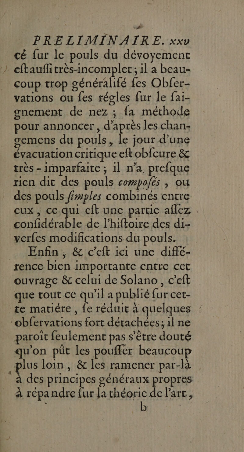 ; as | M cé fur le pouls du dévoyement eftauff très-incomplet ; 1l a beau- coup trop généralifé fes Obfer- vations ou fes régles fur le fai- gnement de nez ; fa méthode pour annoncer , d’après les chan- gemens du pouls, le jour d’une évacuation critique eft obfcure &amp; très -imparfaite ; 1l n’a. prefque rien dit des pouls cowpo/és , ou des pouls fzples combinés entre eux , ce. qui cit une partie aflez . confidérable de l’hiftoire des di- verfes modifications du pouls. Enfin, &amp; c’eft ici une diffé- ouvrage &amp; celui de Solano, c’eit que tout ce qu’il a publié fur cet- paroït feulement pas s'être douté qu'on püt les poufler beaucoup a des principes généraux propres à répandre {ur la théorie de Part, b
