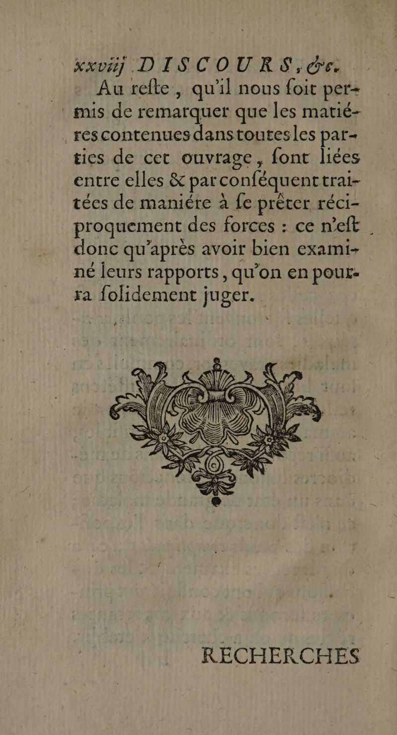 Au refte, qu'il nous foit per+ mis de remarquer que les matié- rescontenuesdanstoutesles par- ties de cet ouvrage, font liées entre elles &amp; parconféquenttrai- tées de maniére à fe prêter réci- proquement des forces : ce n’eft | donc qu'après avoir bien exami- né leurs rapports, qu’on en pour- ra folidement juger. RECHERCHES