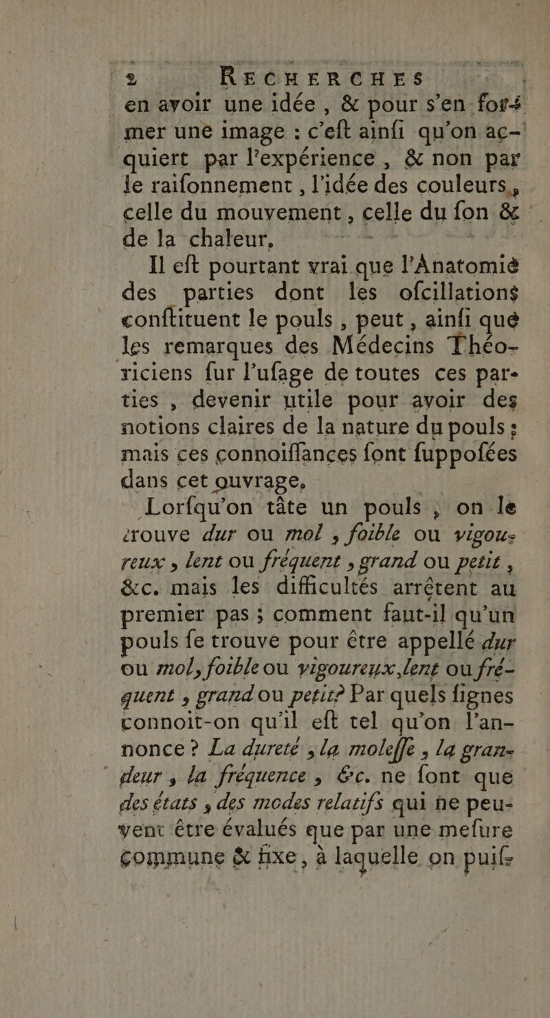 en avoir une idée , &amp; pour s’en-for+ mer une image : c’eft ainfi qu'on aç-! quiert par l'expérience, &amp; non par Le raifonnement , l'idée des couleurs,, celle du mouvement, celle du fon &amp; : de la chaleur, Mine | Il eft pourtant vrai que l’Anatomié des parties dont les ofcillations conftituent le pouls , peut , ainfi que les remarques des Médecins Théo- riciens fur l’ufage de toutes ces par- ties , devenir utile pour avoir des notions claires de la nature du pouls: mais ces connoiffances font fuppofées dans cet ouvrage, Lorfqu'on tâte un pouls , on le rouve dur ou mol , foible ou vigou: reux , lent où fréquent , grand où petir, &amp;c. mais les difficultés arrêtent au premier pas ; comment faut-il qu’un ouls fe trouve pour être appellé dur ou #10/, foible ou vigoureux, lent où fré- quent , grand ou petit? Par quels fignes connoit-on qu'il eft tel qu’on l’an- nonce ? La dureté ,la moleffe , la gran- deur , la fréquence , 6c. ne font que des états ; des modes relatifs qui he peu: vent être évalués que par une mefure commune &amp; fixe, à laquelle on puife