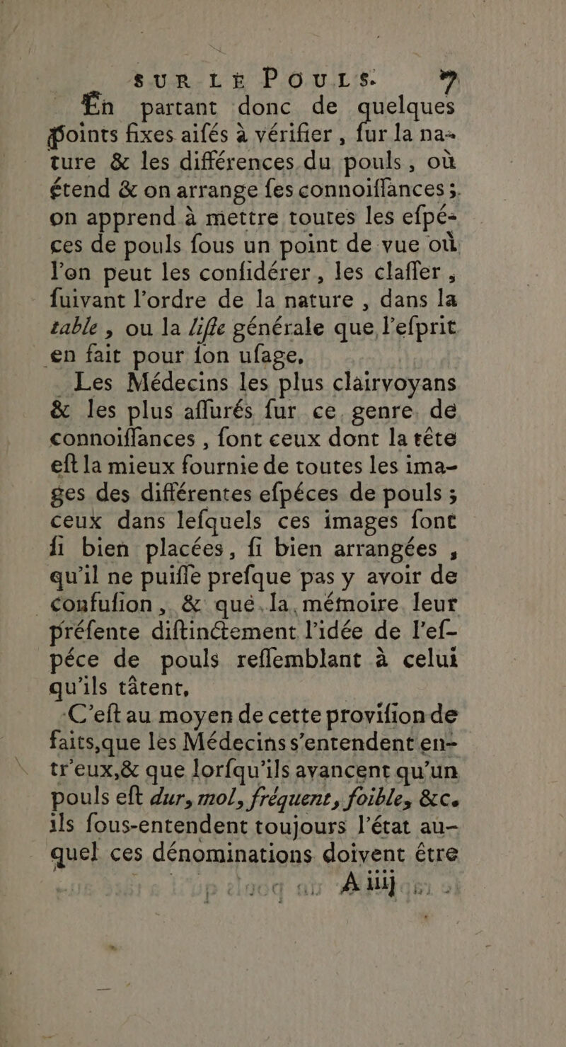 sur Lé POuLs. ” h partant donc de pueques doints fixes aifés à vérifier , fur la na ture &amp; les différences du pouls, où étend &amp; on arrange fes connoiïflances ;. on apprend à mettre toutes les efpé- ces de pouls fous un point de vue où l'on peut les confidérer , les claffer , fuivant l’ordre de la nature , dans la table , ou la Life générale que l'efprit £n fait pour {on ufage, _ Les Médecins les plus clairvoyans &amp; les plus aflurés fur ce, genre, de connoiflances , font ceux dont la tête eft la mieux fournie de toutes les ima- ges des différentes efpéces de pouls ; ceux dans lefquels ces images font 1 bien placées, fi bien arrangées , qu'il ne puifle prefque pas y avoir de coufufion , &amp; qué.la. mémoire leur préfente diftinétement l’idée de l'ef- péce de pouls refflemblant à celui qu'ils tâtent, -C’eft au moyen de cette provifionde faits,que les Médecins s'entendent en- tr'eux,&amp; que lorfqu’ils avancent qu’un pouls eft dur, mol, fréquent, foible, &amp;c. ils fous-entendent toujours l’état au- quel ces dénominations doivent être D CrQCGQ: IL À li] bi ©