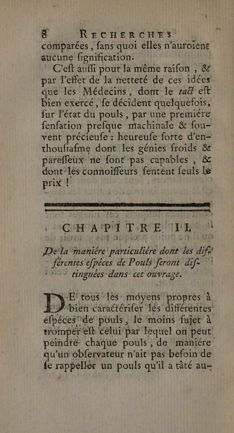 comparées , fans quoi elles n’auroïent aucune fignification. C'eft auf pout la même BA TR ! &amp; par l'effet de Ha netteté de ces idées que les Médecins, dont le sai eft bien exercé, fe détidett quelquefois, fur l'érat du pouls , par une premiére fenfation prefque machinale &amp; fou- vent précieufe : heureufe forte d’en- thoufiafme dont les génies froids &amp; parefeux ne font pas capables ; &amp; dont-les connoïffeurs fentént feuls le prix l Larermennneenennnen nn 3Gi # A pi i rh R E T 2 È J- 21:99 DAQITE De hs ‘manière éheié d0h6 les di fe | férentes efpéces de Pouls' feront dif -- singuées dans- cet Ouvrage. » LE! tous ‘lés- môyens proprès à BP bien cärattérifer lés difléréntes éfpéces ‘de pouls, Ie moins fujet à trompèr'eft célui par lequel on peut peindre chaque pouls , de maniére qu'un obfervateür n'ait pas befoin de {e rappéllés un pouls qu’il a tâté au-