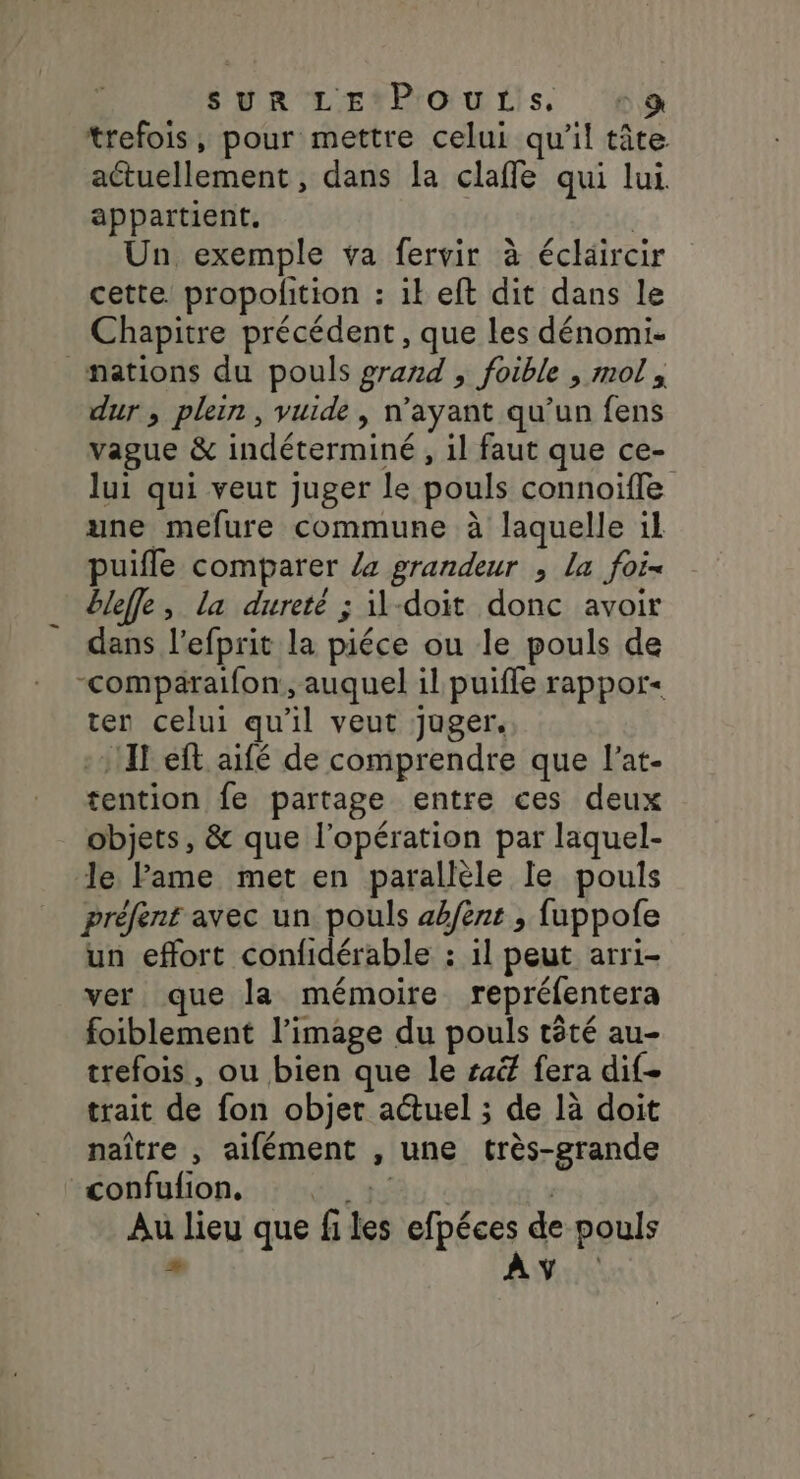 SYR'LE*P'OU LS, ‘va trefois, pour mettre celui qu'il tâte actuellement , dans la clafñfle qui lui. appartient. | Un exemple va fervir à éclaircir cette propolition : ik eft dit dans le Chapitre précédent, que les dénomi- _mations du pouls grand , foible , mol, dur, plein, yuide, n'ayant qu’un fens vague &amp; indéterminé , il faut que ce- lui qui veut juger le pouls connoiffe une mefure commune à laquelle il puifle comparer /a grandeur , La fois bleffe, la dureté ; il-doit donc avoir dans l'efprit la piéce ou le pouls de -compäraifon, auquel il puiffe rappor- ten celui qu'il veut juger. -1!IT eft aifé de comprendre que l’at- tention fe partage entre ces deux objets, &amp; que l'opération par laquel- le Fame met en parallèle le pouls préfent avec un pouls abfènt ; fuppofe un effort confidérable : il peut arri- ver que la mémoire repréfentera foiblement l’image du pouls têté au- trefois, ou bien que le saëf fera dif- trait de fon objet actuel ; de là doit naître , aifément , une très-grande confufion, «13 | Au lieu que files efpéces de pouls * AY