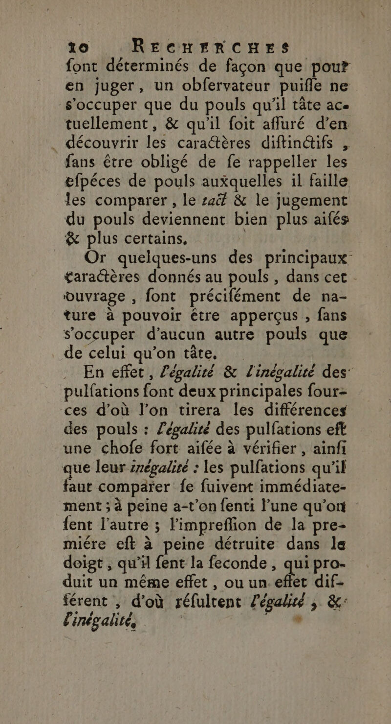 font déterminés de façon que pou? en juger, un obfervateur puifle ne s'occuper que du pouls qu'il tâte ac. tuellement, &amp; qu'il foit affuré d’en . découvrir les caractères diftinctifs fans être obligé de fe rappeller les efpéces de pouls auxquelles il faille les comparer , le sa&amp; &amp; le jugement du pouls deviennent bien plus aifés &amp; plus certains. | Or quelques-uns des principaux £aractères donnés au pouls , dans cet ouvrage , font précifément de na- ture à pouvoir être apperçus , fans s'occuper d'aucun autre pouls que de celui qu’on tête, En effet, l'égalité &amp; l'inégalité des pulfations font deux principales four ces d’où l’on tirera les différences des pouls : Zégaliré des pulfations eft une chofe fort aïifée à vérifier , ainfi que leur srégaliré : les pulfations qu'il faut comparer fe fuivent immédiate- ment ; à peine a-t'on fenti l’une qu'ont {ent l’autre ; limpreflion de la pre- miére eft à peine détruite dans le doigt , qu’il fent la feconde , qui pro- duit un même effet, ou un. effet dif- férent , d'où réfultent l'égais , &amp;: l'inégalité, | ù