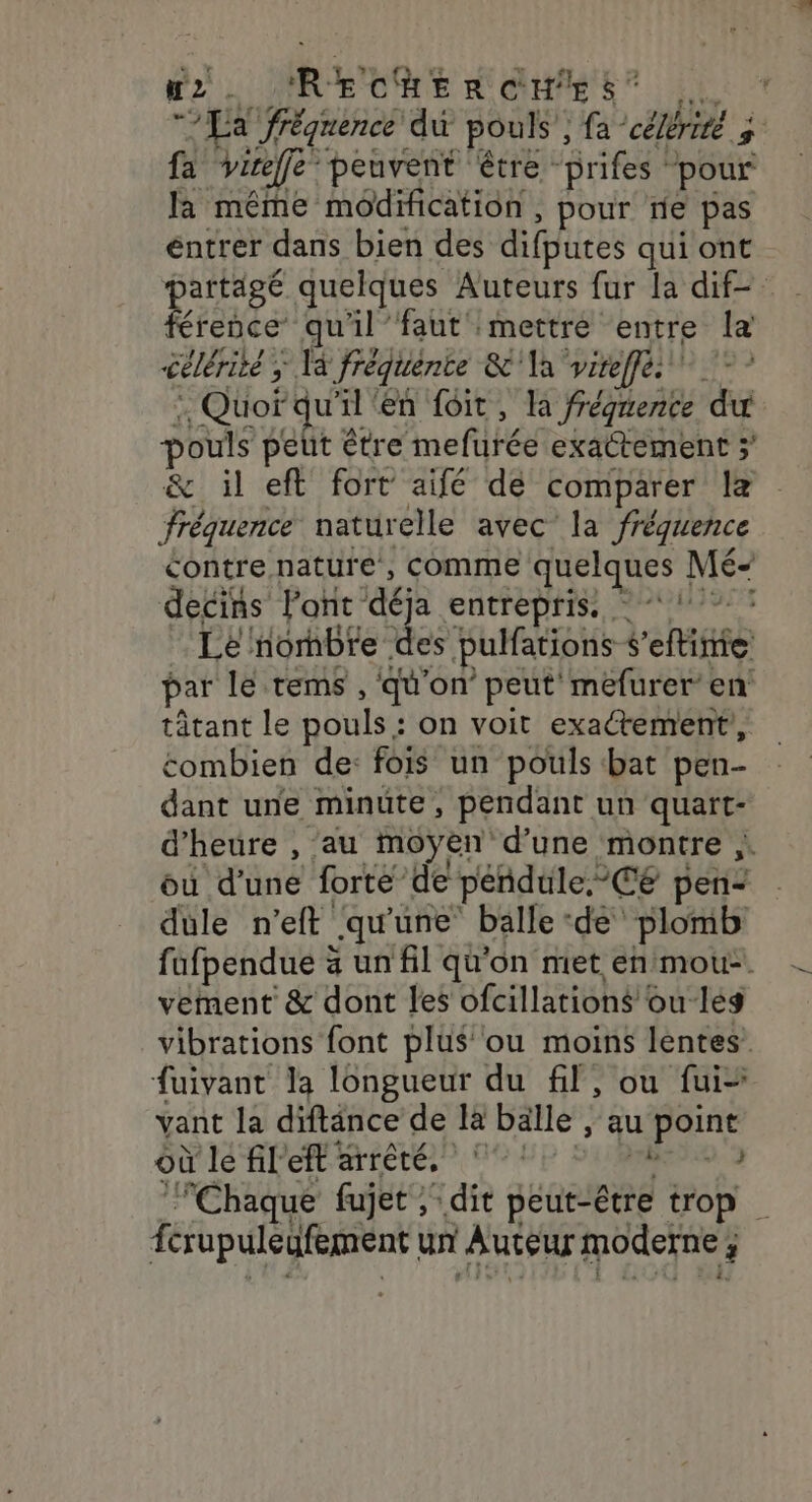 K2 - R+ CHERCHES k, pe E fréquence du pouls’, fa célérité fa vire” peuvent être Grifes © pour la même modification , pour ne pas éntrer dans bien des difputes qui ont partagé quelques Auteurs fur la dif férence qu'il’faut mettre entre la célérité, 5 fréquénte &amp;'\a vireffes - , Quord uil'en foit, la frégnence du pouls peut être mefurée exattement 3’ &amp; il eft fort aifé de comparer le fréquence naturelle avec la fréquence contre nature , comme quelques Mé decins Font déja CATEDHIS POSE Le nornbre. des pulfations veu par le tems , qu'on peut mefurer en tâtant le pouls : on voit exactement, combien de: fois un pouls bat pen- dant une minute, pendant un quart- d'heure , au moyen d’une montre , ou d'une forte de péndtile. CE pen- dule n’eft qu'une’ balle ‘de plomb fufpendue à un fil qu'on met en mou. vement &amp; dont les ofcillations oulés vibrations font plus ou moins lentes’ fuivant la longueur du fil, ou fui vant la diftänce de là balle , au LArRe où le fil eftarrêté, Chaque fujet ; dit peut-être trop férupuleufement un Auteur moderne ; 3