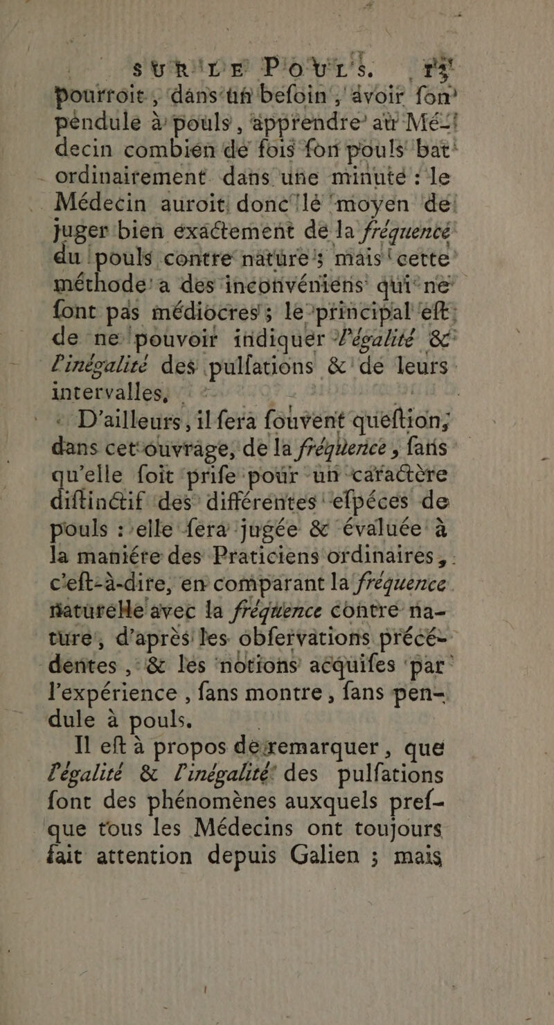 SURILE POULE rx Pourroit, dans‘hf befoin , avoir fon? péndule à pouls , ‘äpprendre at Mé:1 decin combien de fois fon pouls bat: - ordinairement dans uñe minute : le Médecin auroit, donc'!lé moyen del juger bien exactement de la fréquenté du |pouls contre nature; mais (cette méthode! a des incofivéniéns qui°ne: font pas médiocres; le principal ef: de ne pouvoir indiquer égalité 8 l'inévaliré des pullations &amp;'de leurs intervallessi 2 7:02. dr * D'ailleurs, il fera fouvent queftion; dans cetouvrage, de la fréquence , faris u'elle foit prife pour un caractère diffindif des” différentes efpéces de pouls :’elle fera jugée &amp; évaluée à la maniére des Praticiens ordinaires, : c'eft-à-dire, en comparant la fréquence aturéMe avec la frégéence contre na- ture, d'aprèsiles obfervations précé- derites ,: &amp; lés notions aëquifes ‘par: l'expérience , fans montre, fans pen- dule à pouls. | Il eft à propos dérremarquer , que légalité &amp; l'inégalité’ des pulfations font des phénomènes auxquels pref- que tous les Médecins ont toujours fait attention depuis Galien ; mais