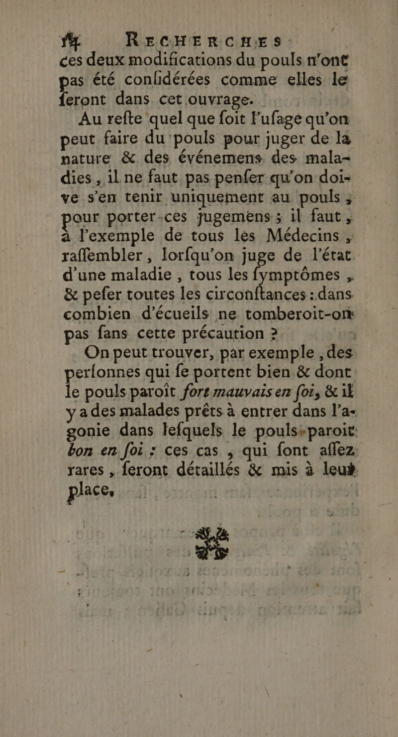 ces deux modifications du pouls n’ont pas été conlidérées comme elles le feront dans cet ouvrage. : Au refte ‘quel que foit Fufage qu’on peut faire du pouls pour juger de la nature &amp;. des événemens des mala- dies , il ne faut pas penfer qu’on doi- ve s'en tenir uniquement au pouls ; our porter.ces jugemens ; il faut, à l'exemple de tous les Médecins ; rafflembler, lorfqu’on juge de l’état d'une maladie , tous les fymptômes , &amp; pefer toutes les circonftances : dans. combien d’écueils ne tomberoit-or pas fans cette précaution ? | On peut trouver, par exemple , des perlonnes qui fe portent bien &amp; dont le pouls paroit fors mauvais en (or, &amp; ik y a des malades prêts à entrer dans l’a- gonie dans lefquels le poulskparoit: bon en foi : ces cas , qui font aflez rares , feront détaillés &amp; mis à leuÿ place, -#