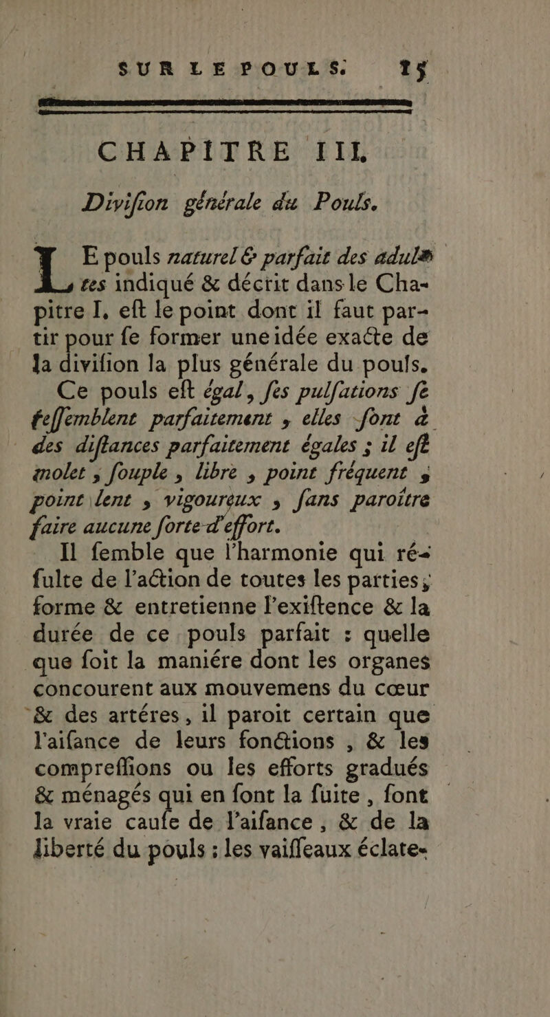 CHAPITRE IIL Divifion générale du Pouls. TL E pouls zaturel 6 parfait des adulæ ss res indiqué &amp; décrit dans le Cha- pitre I, eft le point dont il faut par- tir pour fe former uneidée exacte de Ja divifion la plus générale du poufs. Ce pouls eft égal, fes pulfations fe feffemblent parfaitement , elles font à _ des diflances parfaitement égales ; il efe anolet ; fouple , libre , point fréquent ; porntilent , vigoureux ; fans paroitre faire aucune forte d'effort. Il femble que l'harmonie qui ré- fulte de l’action de toutes les parties; forme &amp; entretienne l’exiftence &amp; la durée de ce pouls parfait : quelle que foit la maniére dont les organes concourent aux mouvemens du cœur &amp; des artéres, il paroit certain que l'aifance de leurs fonétions , &amp; les compreflions ou les efforts gradués &amp; ménagés qui en font la fuite, font la vraie caufe de l’aifance , &amp; de la liberté du pouls : les vaiffeaux éclate-