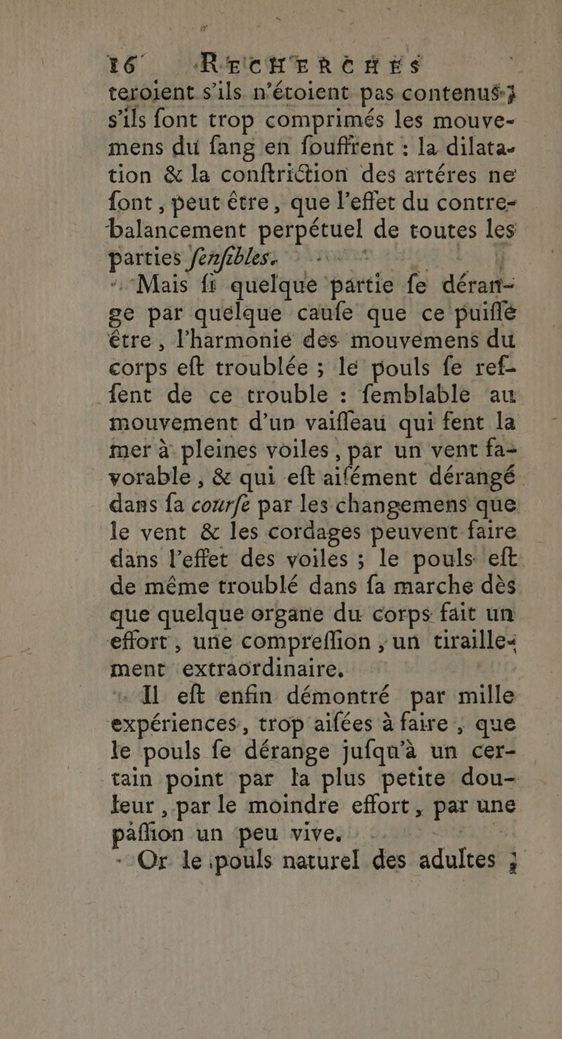 terojent s'ils n’étoient pas contenus; s'ils font trop comprimés les mouve- mens du fang en fouffrent : la dilata- tion &amp; la conftriction des artéres ne font , peut être, que l'effet du contre- balancement perpétuel de toutes les parties fenfibles. SAMI SEX à “Mais fs quelque partie fe déran- ge par quélque caufe que ce puiflé être , l'harmonie des mouvemens du corps eft troublée ; lé pouls fe ref- {ent de ce trouble : femblable au mouvement d’un vaifleau qui fent la mer à pleines voiles, par un vent fa- vorable , &amp; qui eft aifément dérangé dans fa courfe par les changemens que le vent &amp; les cordages peuvent faire dans l'effet des voiles ; le pouls eft de même troublé dans fa marche dès que quelque organe du corps fait un effort, une compreflion ; un tiraille&lt; ment extraordinaire, « Il eft enfin démontré par mille expériences, trop aifées à faire ; que le pouls fe dérange jufqu'à un cer- tain point par la plus petite dou- leur , par le moindre effort , par une paflion un peu vive. 2. - Or le pouls naturel des adultes ;
