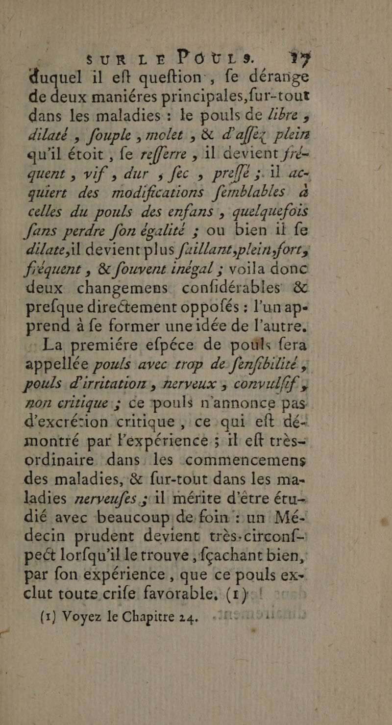 duquel il eft queftion , fe dérange de deux maniéres principales, fur-tout dans les maladies: le pouls de Zibre , dilaté , fouple , molet , &amp; d'affeg plir qu'il étoit , fe refferre , 11 devient fré- quent , vif , dur ; fec , prelfe ;. 11 ac- guiert des modifications femblables à celles du pouls des enfans , quelquefois Jans perdre fon égalité ; ou bien il fe dilate,i devienrplus faxillant,plein,fort, fréquent , &amp; fouvent inégal ; voila donc deux changemens confidérables &amp; prefque directement oppolés : l'un ap- prend à fe former uneidée de l’autre, : La premiére efpéce de poils fera appellée pouls avec rrop de fenfibiliré y pouls d'irritation , nerveux ; comvulfif, non critique:; Ce pouls n'annonce pas d’excrésion critique , ce qui eft dé- montré par Fexpérience ; 1l eft très- ordinaire dans les commencemens des maladies, &amp; fur-tout dans les ma- ladies zerveufes.; il mérite d'être étu- dié avec beaucoupide foin : un Mé- decin prudent devient très:circonf- pect lorfqu'il le trouve ,fçachant bien, par fon expérience , que ce pouls ex- clut toute crife favorable, (1}:! (x) Voyez le Chapitre 24. {15101 -