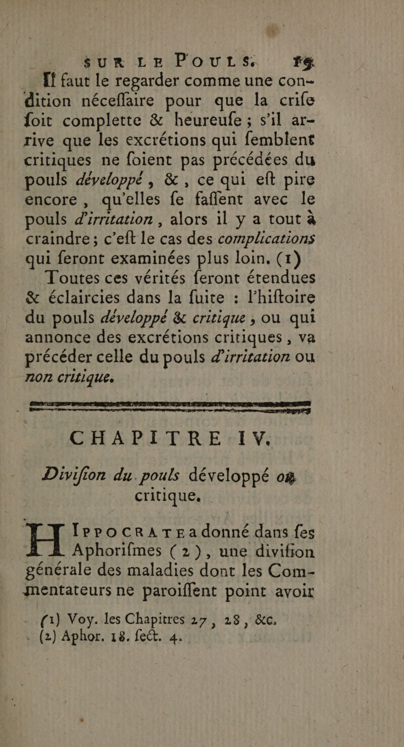 _ $ur Le PouLs. f&amp; _… Tf faut le regarder comme une con- dition néceflaire pour que la crife foit complette &amp; heureufe ; s’il ar- rive que les excrétions qui femblent critiques ne foient pas précédées du pouls développé , &amp; , ce qui eft pire encore , qu'elles fe faflent avec le pouls d'irritation , alors il y a tout à craindre; c’eft le cas des complications qui feront examinées plus loin. (1) Toutes ces vérités feront étendues &amp; éclaircies dans la fuite : l’hiftoire du pouls développé &amp; critique , où qui annonce des excrétions critiques , va précéder celle du pouls Zirrication où non critiques CHAPITRE IV. Divifion du. pouls développé o&amp; critique. IPPOoCRATE a donné dans {es Aphorifmes (2), une divifion générale des maladies dont les Com- mentateurs ne paroiflent point avoir (x) Voy. les Chapitres 27, 28, &amp;c,