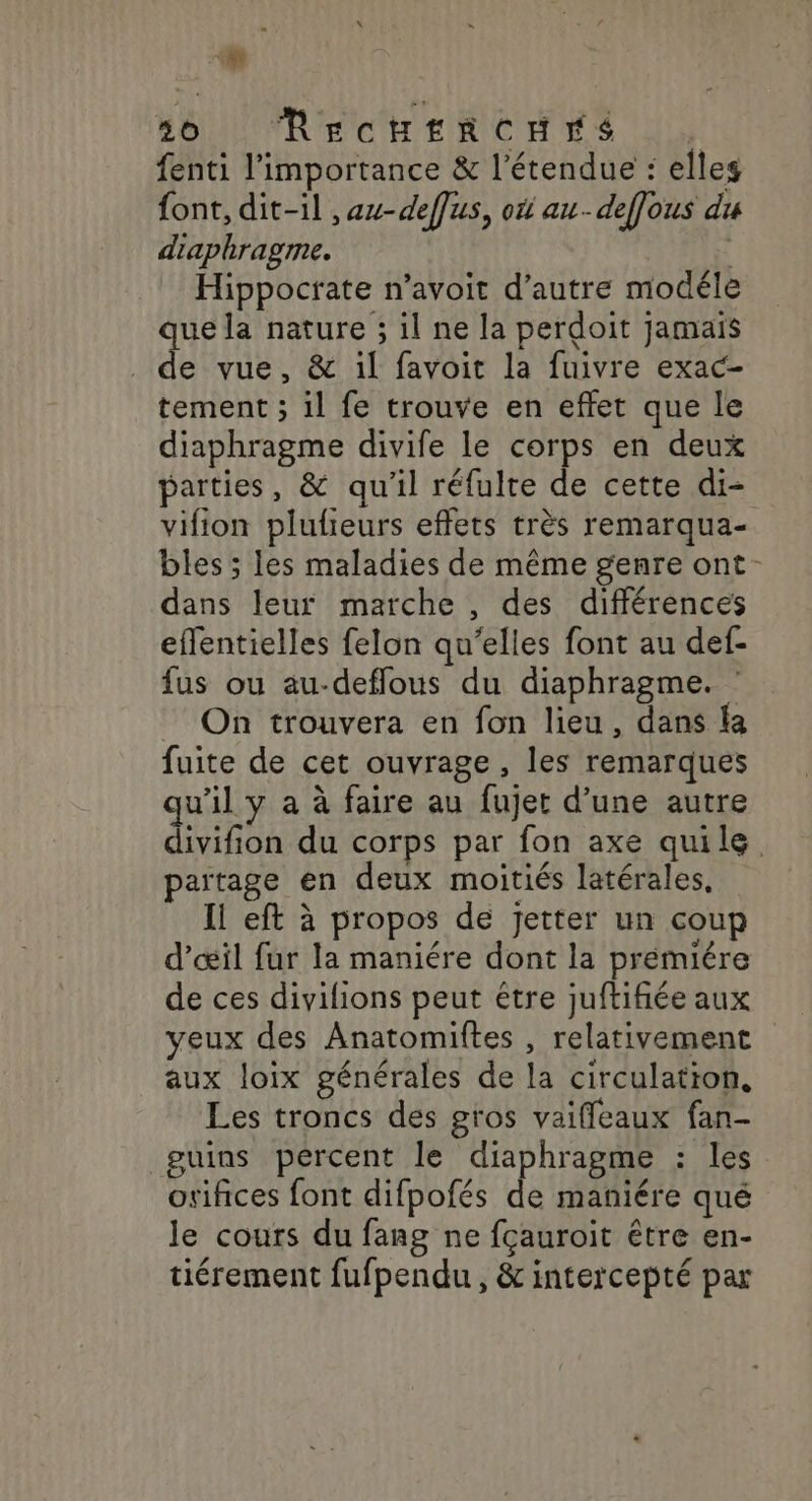 5h SOU RECHERCHÉES |. fenti l'importance &amp; l'étendue : elles font, dit-il ,au-deffus, on au-deflous du diaphragme. Hippoctate n’avoit d'autre modéle que la nature ; il ne la perdoit jamais . de vue, &amp; il favoit la fuivre exac- tement ; il fe trouve en effet que le diaphragme divife le corps en deux parties, &amp; qu'il réfulte de cette di- vifion plulieurs effets très remarqua- bles ; les maladies de même genre ont dans leur marche , des différences effentielles felon qu’elles font au def- fus ou au-deffous du diaphragme. On trouvera en fon lieu, dans la fuite de cet ouvrage , les remarques qu’il y a à faire au fujet d’une autre / païtage en deux moitiés latérales, Il eft à propos de Jjetter un coup de ces divilions peut être juftifiée aux aux loix générales de la circulation, Les troncs des gros vaiffeaux fan- guins pércent le diaphragme : les orifices font difpofés de maniére qué le cours du fang ne fçauroit être en- tiérement fufpendu , &amp; intercepté par