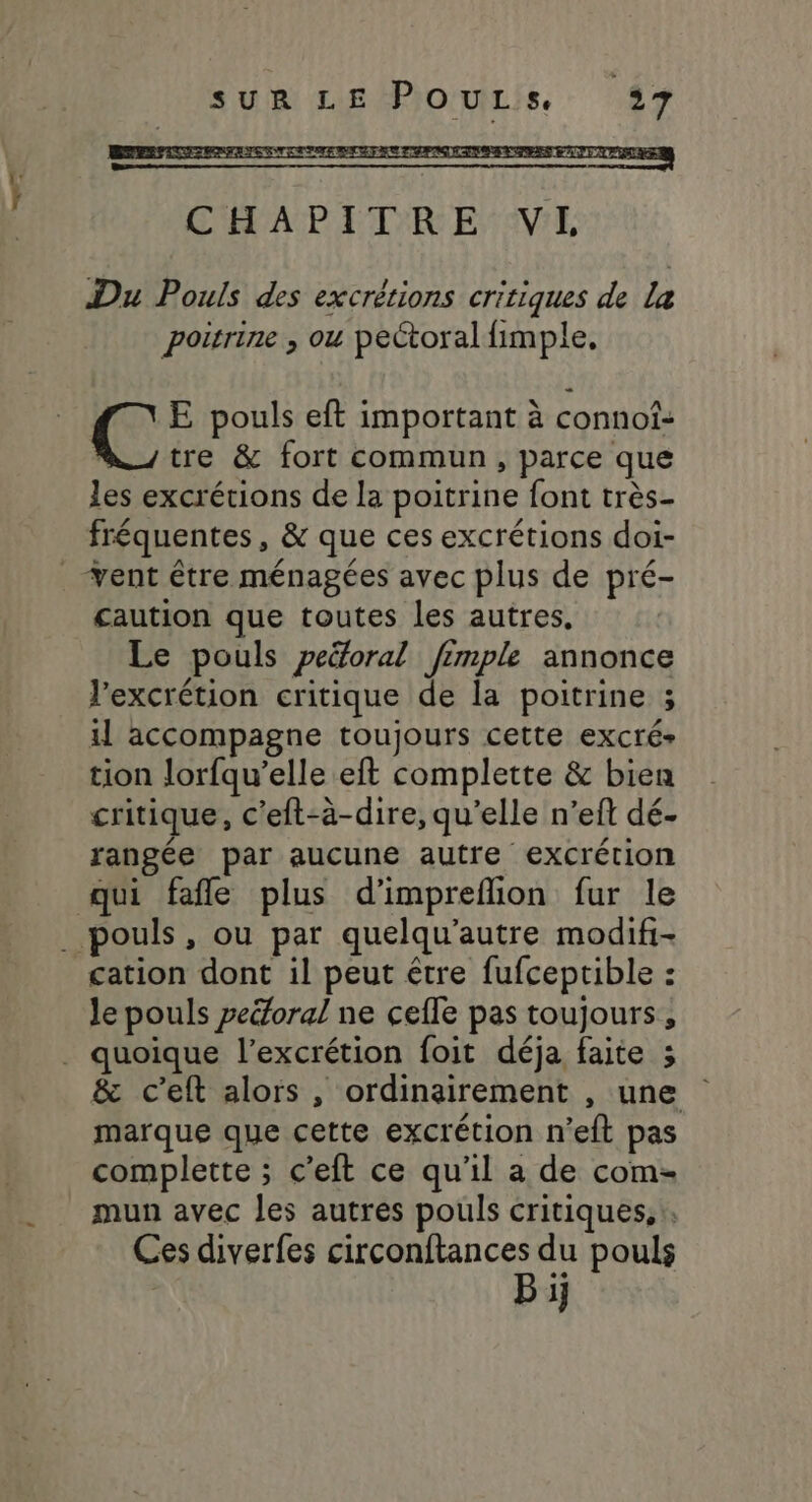 CHAPITRE VL Du Pouls des excrétions critiques de la poitrine , ou pectoral fimple. Le E pouls eft important à connof- tre &amp; fort commun, parce que les excrétions de la poitrine font très- fréquentes, &amp; que ces excrétions doi- ent être ménagées avec plus de pré- caution que toutes les autres, Le pouls peëoral fimple annonce l’excrétion critique de la poitrine ; il accompagne toujours cette excré- tion lorfqu’elle eft complette &amp; bien critique, c'eft-à-dire, qu’elle n’eft dé. rangée par aucune autre excrétion qui fañle plus d'impreflion fur le . pouls, ou par quelqu’autre modifi- cation dont il peut être fufceptible : Je pouls peéoral ne cefle pas toujours, . quoique l’excrétion foit déja faite ; &amp; c’eft alors , ordinairement , une marque que cette excrétion n’eit pas complette ; c’eft ce qu’il a de com-= mun avec les autres pouls critiques, . Ces diverfes circonftances du pouls Bi