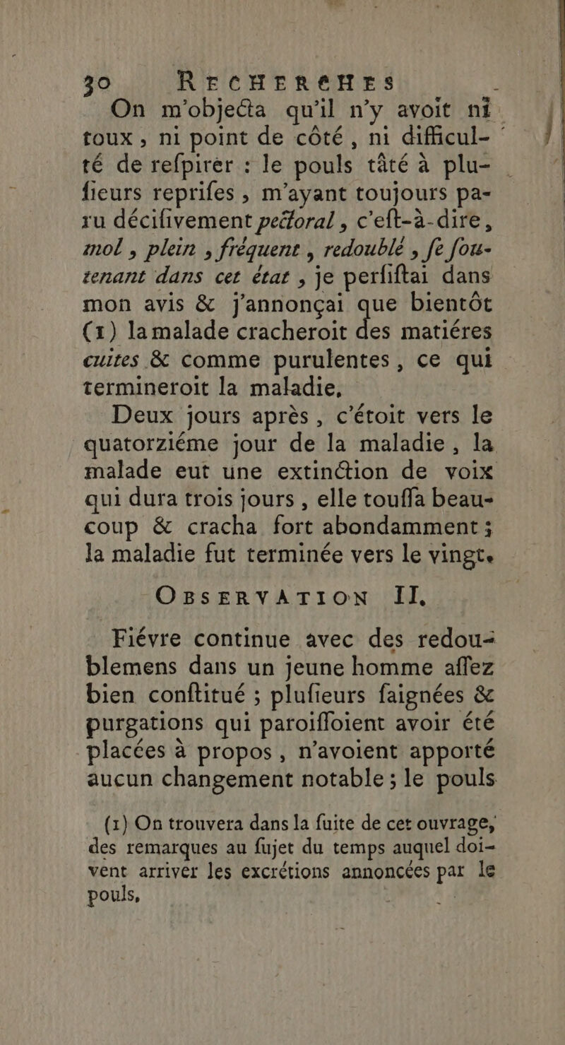 On m'objecta qu'il n’y avoit ni toux , ni point de côté, ni dificul- té de refpirer : le pouls tâté à plu- fieurs reprifes , m’ayant toujours pa- ru décifivement peéforal , c'eft-à-dire, mol , plein , fréquent , redoublé , fe [ou- tenant dans cet état , je perfiftai dans mon avis &amp; j'annonçai que bientôt (1) lamalade cracheroit des matiéres cuites &amp; comme purulentes, ce qui termineroit la maladie, Deux jours après, c'étoit vers le quatorziéme jour de la maladie, la malade eut une extinction de voix qui dura trois jours , elle touffa beau- coup &amp; cracha fort abondamment; la maladie fut terminée vers Le vingte OBSERVATION II Fiévre continue avec des redou- blemens dans un jeune homme affez bien conftitué ; plufieurs faignées &amp; purgations qui paroifloient avoir été placées à propos, n’avoient apporté aucun changement notable ; le pouls (1) On trouvera dans la fuite de cet ouvrage, des remarques au fujet du temps auquel doi- vent arriver les excrétions annoncées par le pouls, | Fe