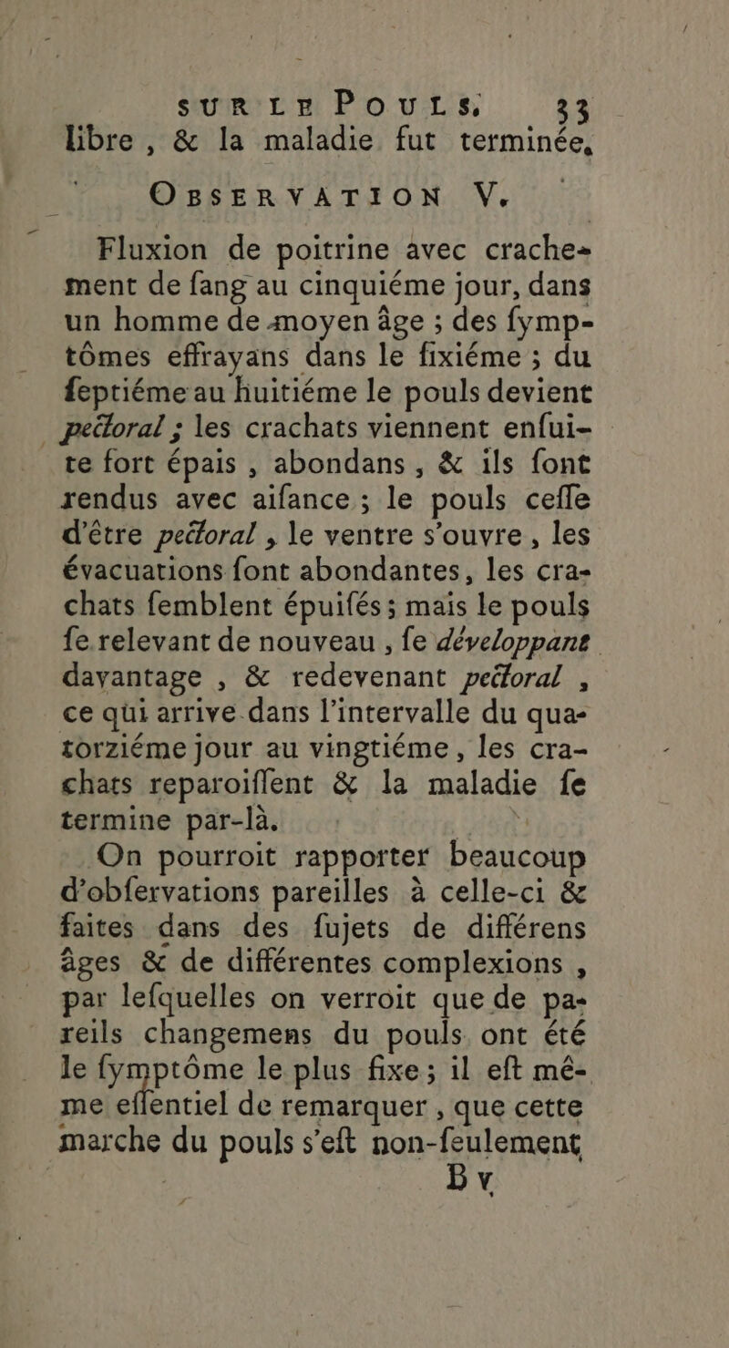 libre , &amp; la maladie fut terminée, OBSERVATION V. Fluxion de poitrine avec crache ment de fang au cinquiéme jour, dans un homme de moyen âge ; des fymp- tômes effrayans dans le fixiéme ; du feptiéme au huitiéme le pouls devient _ pettoral ; les crachats viennent enfui- te fort épais , abondans, &amp; ils font rendus avec aifance ; le pouls cefle d'être pectoral , le ventre s'ouvre, les évacuations font abondantes, les cra- chats femblent épuifés ; mais le pouls fe. relevant de nouveau , fe développane davantage , &amp; redevenant peéoral , ce qui arrive dans l'intervalle du qua- torziéme Jour au vingtiéme , les cra- chats reparoiflent &amp; la maladie fe termine par-là. PET On pourroit rapporter beaucoup d’obfervations pareilles à celle-ci &amp; faites dans des fujets de différens âges &amp; de différentes complexions , par lefquelles on verroit que de pa- reils changemens du pouls ont été le fymptôme le plus fixe ; il eft mé- me eflentiel de remarquer , que cette marche du pouls s’eft non-feulement | Bv
