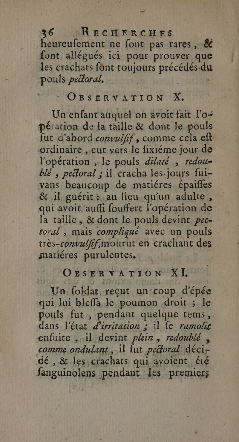 224 36 :RECHERCHES | heureufement ne font pas rares , &amp; font, allégués ici pour prouver que les crachats font toujours précédés.du pouls peiloral, OBSERVATION X. Un enfant auquel on avoit fait l’o+ pération de la taille &amp; dont le pouls fut d’abord cozvulfif, comme cela eft ordinaire ,.eut vers le fixiéme jour de l'opération , le pouls dilaté , redou- blé ; peëtoral ; il cracha les-jours fui- vans beaucoup de matiéres épaifles &amp;..il guérit : au lieu qu'un adulre, qui avoit aufli fouffert l'opération de la taille, &amp; dont le pouls devint pec- toral , mais compliqué avec un pouls très-convulffmourut en crachant des mariéres purulentes, OBsSsERVATION XL Un {oldat, reçut un'coup d'épée qui lui bleffa le poumon .droit ; le pouls fut, pendant quelque tems, dans l’état d’irritation ; il {e ramokg enfuite , il devint plein, redoublé , comme .ondulant,, 11 fut peéforal déci- dé , &amp; les,crachats qui avoient, été fanguinolens pendant Les premiers