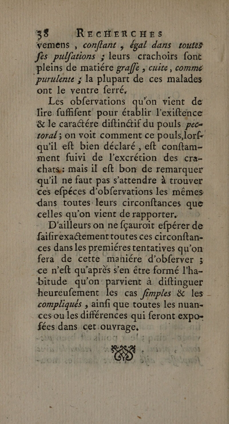 vemens , cor/lant ; égal dans toutes fes pulfations ; leurs crachoirs font pleins de matiére graffe , cuite, comme purulente ; la plupart de ces malades ont le ventre ferré, Les obfervations qu'on vient de lire fufifent pour établir l’exiftence &amp; le caractére diftinétif du pouls pec= coral ; on voit comment ce pouls,lorf+ qu'il eft bien déclaré , eft conftam- ment fuivi de l’excrétion des cra- chats: mais il eft bon de remarquer qu'il ne faut pas s'attendre à trouver ces efpéces d’obfervations les mêmes dans toutes leurs circonftances que celles qu’on vient de rapporter. D'ailleurs on ne fçauroit efpérer de faifirexatementtoutes ces circonftan- ces dans les premiéres tentatives qu’on fera de cette maniére d’obferver 3 ce n’eft qu'après s’en être formé l’ha- bitude qu'on: parvient à diftinguer heureufement les cas f£mples &amp; les compliqués , ainfi que toutes les nuan- ces ou les différences qui feront expo- fées dans cet:ouvrage, | 4 DEN PE OUR ls ” x 2 ô : À | + . « € FAR 31