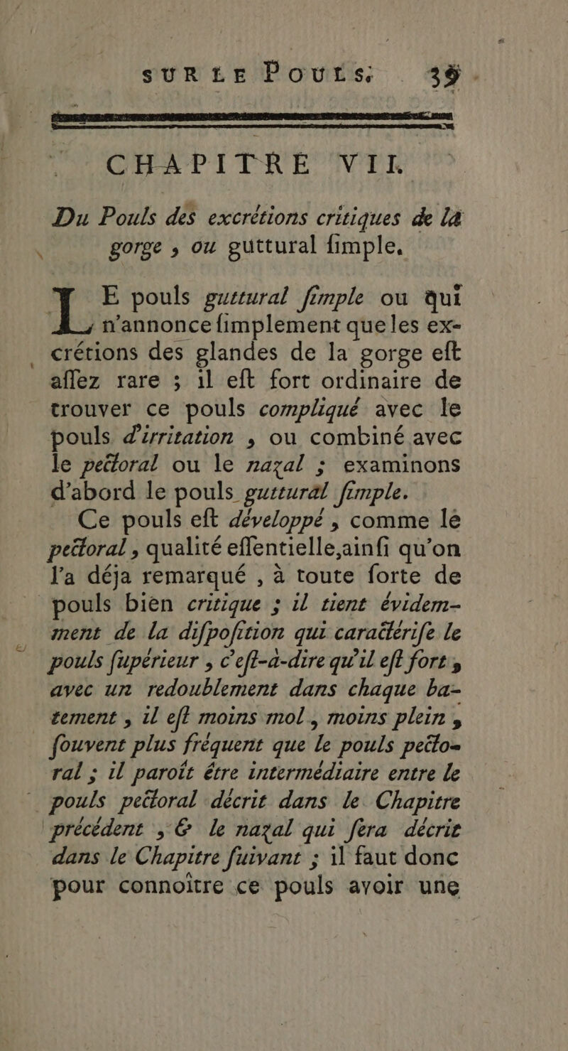 CHAPITRE VII Du Pouls des excrétions critiques de la gorge ,; ou guttural fimple, \ L E pouls grtural fimple ou qui _, wannonce fimplement que les ex- . crétions des glandes de la gorge eft aflez rare ; 1l eft fort ordinaire de trouver ce pouls compliqué avec le pouls dirritation ; ou combiné avec le pectoral ou le razal ; examinons d’abord le pouls gwrtural fimple. Ce pouls eft développé , comme lé peétoral , qualité effentielle,ainfi qu’on l'a déja remarqué , à toute forte de pouls bien critique ; il tient évidem- ment de la difpofition qui caraëtérife le pouls fupérieur , c’efl-à-dire qw'il eft fort, avec un redoublement dans chaque ba- tement , 1l ef? moins mol, moins plein , fouvent plus fréquent que le pouls peélo= ral ; il paroït être intermédiaire entre le pouls peütoral décrit dans le Chapitre précédent ; &amp; le nazal qui fera décrie dans le Chapitre fuivant ; il faut donc pour connoiïtre ce pouls avoir une