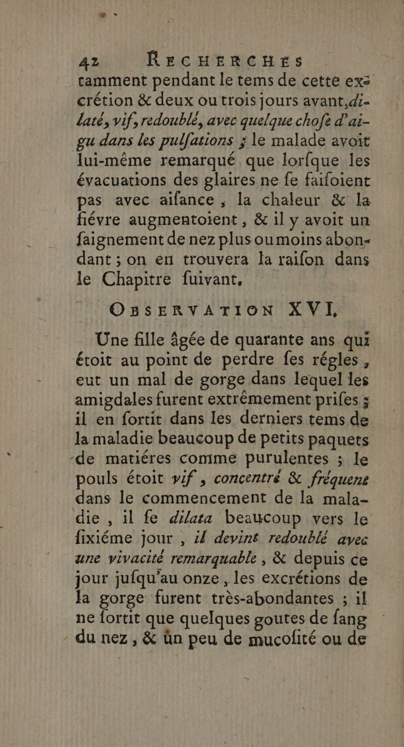 camment pendant le tems de cette exz crétion &amp; deux ou trois jours avant,d- laté, vif, redoublé, avec quelque chofe d’ai- gu dans les pulfations ; le malade avoït lui-même remarqué que lorfque les évacuations des glaires ne fe faifoient pas avec aifance , la chaleur &amp; la fiévre augmentoient , &amp; il y avoit un faignement de nez plus oumoins abon- dant ; on en trouvera la raifon dans le Chapitre fuivant, OBSERVATION XVI, Une fille âgée de quarante ans qui étoit au point de perdre fes régles, eut un mal de gorge dans lequel les amigdales furent extrémement prifes ; il en fortit dans les derniers tems de la maladie beaucoup de petits paquets -de matiéres comme purulentes ; le pouls étoit vif, concentré &amp; fréquens dans le commencement de la mala- die , il fe dilata beaucoup vers le fixiéme jour , 44 devint redoublé avec ane vivacité remarquable , &amp; depuis ce jour jufqu’au onze , les excrétions de Ja gorge furent très-abondantes ; il ne {ortit que quelques goutes de fang du nez, &amp; ün peu de mucolité ou de