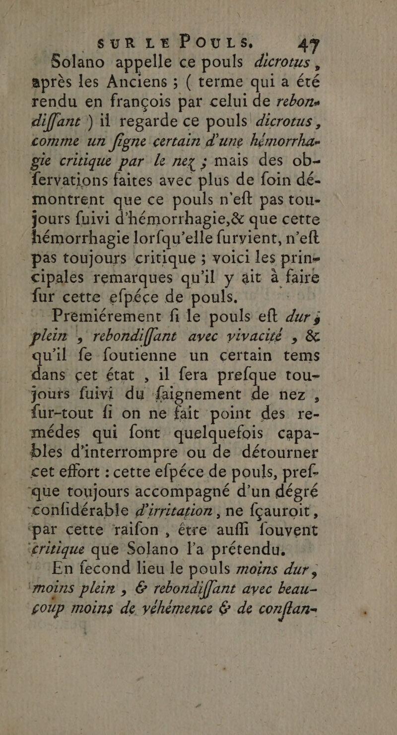 Solano appelle ce pouls dcrotus, après les Anciens ; ( terme qui a été rendu en françois par celui de rebons diffant )) regarde ce pouls dicrotus, comme un figne certain d'une hémorrha- ge critique par le nez ; mais des ob- fervations faites avec plus de foin dé- montrent que ce pouls n'eft pas tou- jours fuivi d'hémorrhagie,&amp; que cette hémorrhagie lorfqu’elle furvient, n’eft pas toujours critique ; voici les prine cipales remarques qu'il y ait à faire fur cette efpéce de pouls. Premiérement file pouls eft dr; plein , rebondiflant avec vivacité , &amp; qu'il fe foutienne un certain tems dans çet état , il fera prefque tou- jouts fuivi du faignement de nez, fur-tout fi on ne fait point des re- médes qui font quelquefois capa- bles d'interrompre ou de détourner cet effort : cette efpéce de pouls, pref- que toujours accompagné d’un dégré “confidérable dirriration, ne {çauroit, ‘par cette raifon , être aufli fouvent ‘critique que Solano l'a prétendu, : En fecond lieu le pouls moins dur, ‘mors plein, &amp; rebondiffant avec beau- £oup moins de véhémence &amp; de conflar-