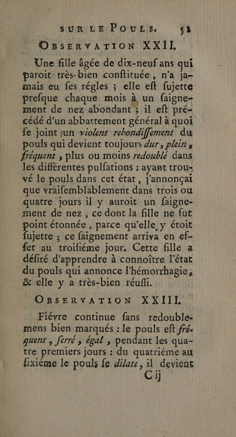 OBsERVATION XXII Une fille âgée de dix-neuf ans qui paroit très-bien conftituée , n’a ja- mais eu fes régles ; elle eft fujette prefque chaque mois à un faigne- ment de nez abondant ; il eft pré- cédé d’un abbattement général à quoi fe joint iun vioknt rebondifflement du pouls qui devient toujours dur, pleins fréquent , plus ou moins redoublé dans les différentes pulfations : ayant trous vé le pouls dans cet état, j'annonçai que vraifemblablement dans trois ou quatre jours il y auroit un faigne- ment de nez, ce dont la fille he fut point étonnée , parce qu’elle y étoit fujette ; ce faignement arriva en ef- fet au troifiéme jour, Cette fille a défiré d'apprendre à connoître l’état du pouls qui annonce l’hémorrhagie, &amp; elle y a très-bien réufi. OBSERVATION XXIIL Fiévre continue fans redouble- mens bien marqués : le pouls eft fré. quent ; fèrré ,; égal , pendant les qua- tre premiers jours : du quatriéme au lixiême le pouls fe dilare, il devient