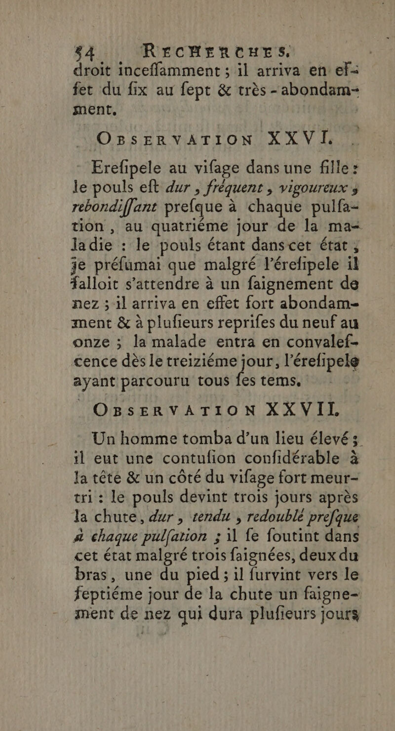 droit inceflamment ; il arriva en ef- fet du fix au fept &amp; très -abondam- ment, OBsSsERVATION XXVI. * Erefipele au vifage dans une fille: le pouls eft dur , fréquent ; vigoureux s rebondiffant prefque à chaque pulfa- tion , au quatriéme jour de la ma- ladie : le pouls étant danscet état, je préfumai que malgré l’érefipele il alloit s'attendre à un faignement de nez ; il arriva en effet fort abondam- ment &amp; à plufieurs reprifes du neuf au onze ; la malade entra en convalef- cence dès le treiziéme jour, l’érefipelé ayant parcouru tous fes tems. | OBsSsERVATION XXVIL Un homme tomba d’un lieu élevé; il eut une contulion confidérable à la tête &amp; un côté du vifage fort meur- tri : le pouls devint trois jours après la chute, dur, rendu , redoublé prefque 4 chaque pulfation ; il fe foutint dans cet état malgré trois faignées, deux du bras, une du pied ; il furvint vers le feptiéme jour de la chute un faigne- ment de nez qui dura plufieurs jours