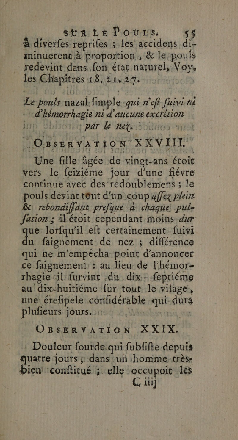 SUR LE Povrs. s$ à diverfes reprifes ; les’ accidens di- minuerent à proportion , &amp; le pouls redevint dans fon état naturel, Voy. les ÉMapirtes 18, 21027 La pouls nazal. fimple qui n'efl Jivi fr “d nee ni d aucune excrétion ip 5h : par le net. DOBSERVATION x KVITT Une fille âgée de vingt-ans étoit vers le feiriéme jour d’une fiévre continue avec des redoublemens ; le pouls devint tôut d’un coup affez plan &amp;\ rebondi iffane prefque à chaque: pul- Jation ; il étoit cependant moins dur ue lorfqu’ il eft certainement fuivi 4 faignement de nez ; différence qui ne m'empécha point d'annoncer ce faignement: : au lieu de l’hémor- rhagie ‘il furvint du dix - fepriéme au dix-huitiéme fur tout. le vifage “ une érefipele cidessi qu dura plufieurs jours. : | ( OBSERVATION XYXIX. Douleur fourde qui fubiifte. depuis quatre Jours ;: dans un homme très- bien: conftitué ; elle occupoit les G üi]