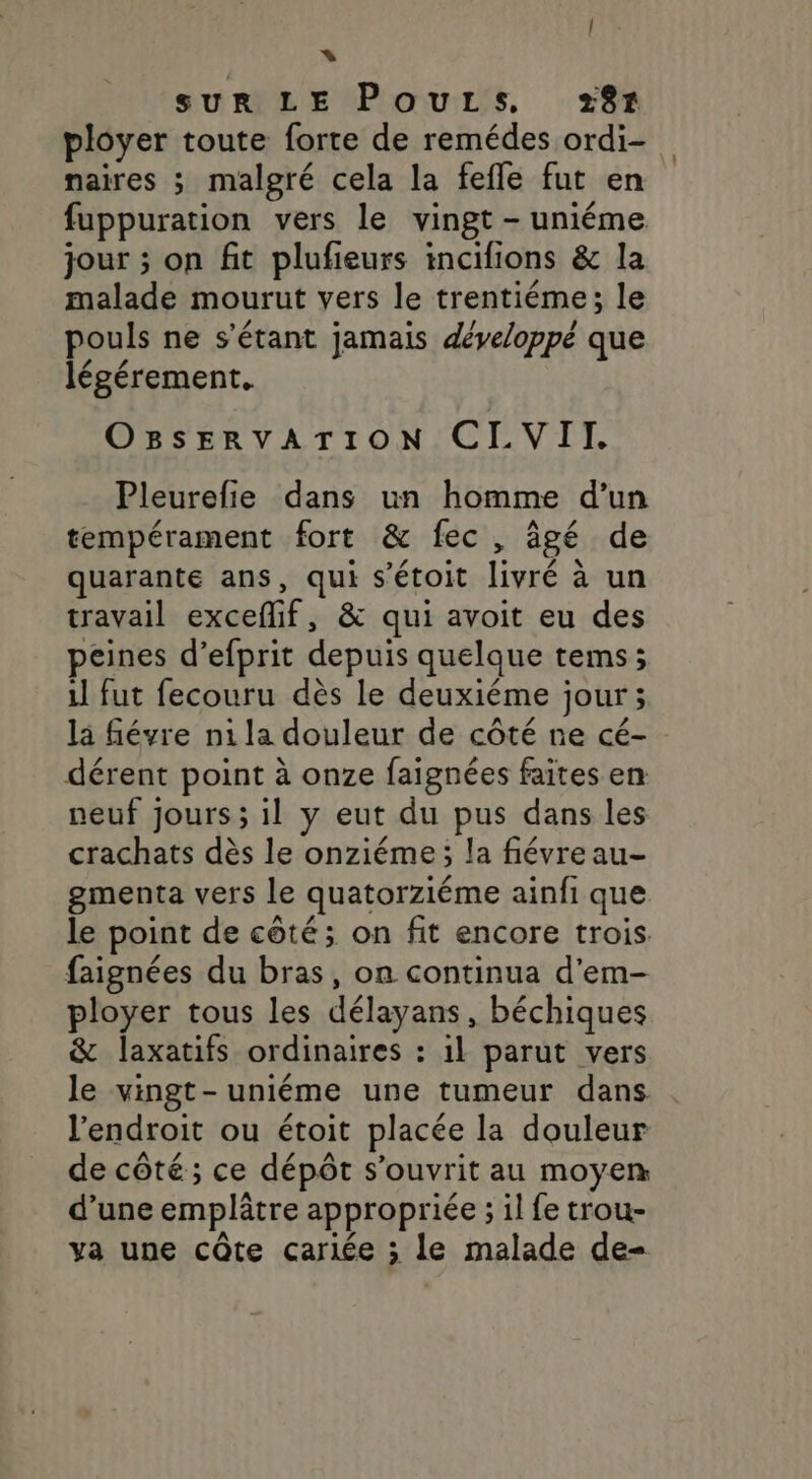 + SUR LE Pours, +87 ployer toute forte de remédes ordi- naires ; malgré cela la fefle fut en fuppuration vers le vingt - uniéme jour ; on fit plufieurs incifions &amp; la malade mourut vers le trentiéme; le pouls ne s'étant jamais développé que légérement. OBsERvATION CLVII. Pleurefie dans un homme d’un tempérament fort &amp; fec, âgé de quarante ans, qui s’étoit livré à un travail exceflif, &amp; qui avoit eu des peines d’efprit depuis quelque tems; il fut fecouru dès le deuxiéme jour; la févre ni la douleur de côté ne cé- dérent point à onze faignées faites en neuf jours ; il y eut du pus dans les crachats dès le onziéme; la fiévreau- gmenta vers le quatorziéme ainfi que le point de côté; on fit encore trois. faignées du bras, on continua d'em- ployer tous les délayans, béchiques &amp; laxatifs ordinaires : 1l parut vers le vingt-uniéme une tumeur dans l'endroit ou étoit placée la douleur de côté ; ce dépôt s’ouvrit au moyen d’une emplâtre appropriée ; il fe trou- ya une côte carlée ; le malade de-