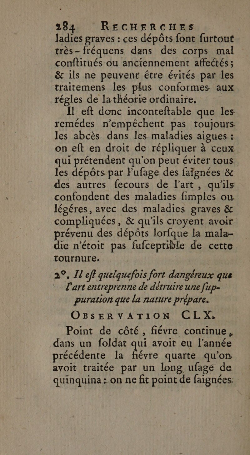 Jadies graves : ces dépôts font furtout très- fréquens dans des corps mal conftitués ou anciennement affectés ; &amp; ils ne peuvent être évités par les traitemens les plus conformes aux régles de lathéorie ordinaire, Il eft donc inconteftable que les remédes n’empêchent pas toujours les abcès dans les maladies aigues : on eft en droit de répliquer à ceux qui prétendent qu’on peut éviter tous les dépôts par lufage des faïgnées &amp; des autres fecours de l’art, qu'ils confondent des maladies fimples ou légéres, avec des maladies graves &amp; compliquées, &amp; qu'ils croyent avoir prévenu des dépôts lorfque la mala- die n'étoit pas fufceptible de cette tournure. 29, Il eff quelquefois fort dangéreux que Part entreprenne de détruire une [up- puration que la nature prépare. OBSERVATION CLX. Point de côté, fiévre continue, dans un foldat qui avoit eu l’année précédente la fiévre quarte qu’on avoit traitée par un long ufage de quinquina: on ne fit point de faignées: