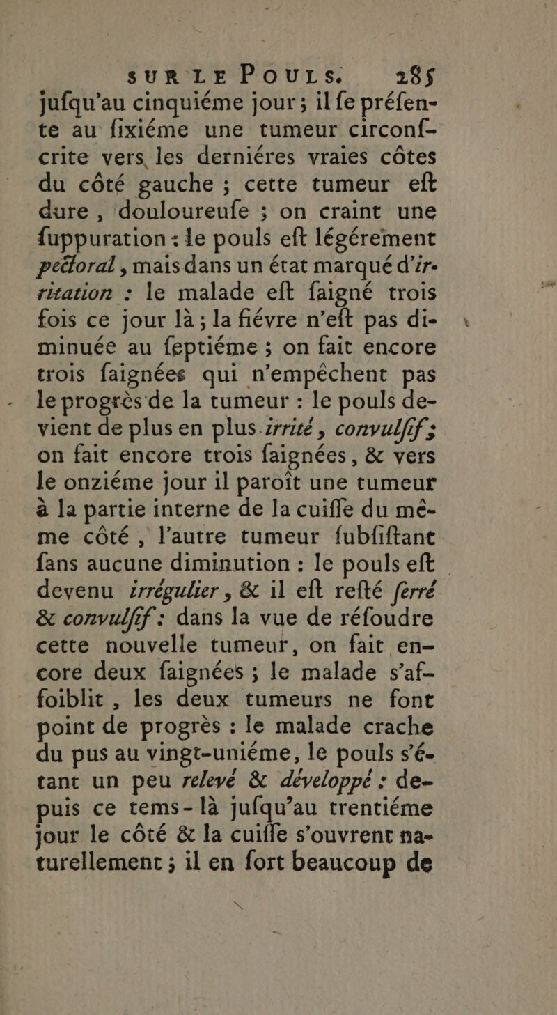 jufqu’au cinquiéme jour ; il fe préfen- te au fixiéme une tumeur circonf- crite vers les derniéres vraies côtes du côté gauche ; cette tumeur eft dure , douloureufe ; on craint une fuppuration : le pouls eft légérement peétoral , mais dans un état marqué d’ir- ritation : le malade eft faigné trois fois ce jour là ; la fiévre n’eft pas di- minuée au feptiéme ; on fait encore trois faignées qui n’empéchent pas le progrès de la tumeur : Le pouls de- vient de plus en plus-irrité, convulfif; on fait encore trois faignées, &amp; vers le onziéme jour il paroît une tumeur à la partie interne de la cuiffe du mé- me côté, l’autre tumeur fubfiftant fans aucune diminution : le poulseft devenu irrégulier , &amp; il eft refté ferré &amp; convulfif : dans la vue de réfoudre cette nouvelle tumeur, on fait en- core deux faignées ; le malade s’af- foiblit , les deux tumeurs ne font point de progrès : le malade crache du pus au vingt-uniéme, le pouls s’é- tant un peu relevé &amp; développé : de- puis ce tems-là jufqu’au trentiéme jour le côté &amp; la cuile s'ouvrent na- turellement ; il en fort beaucoup de N