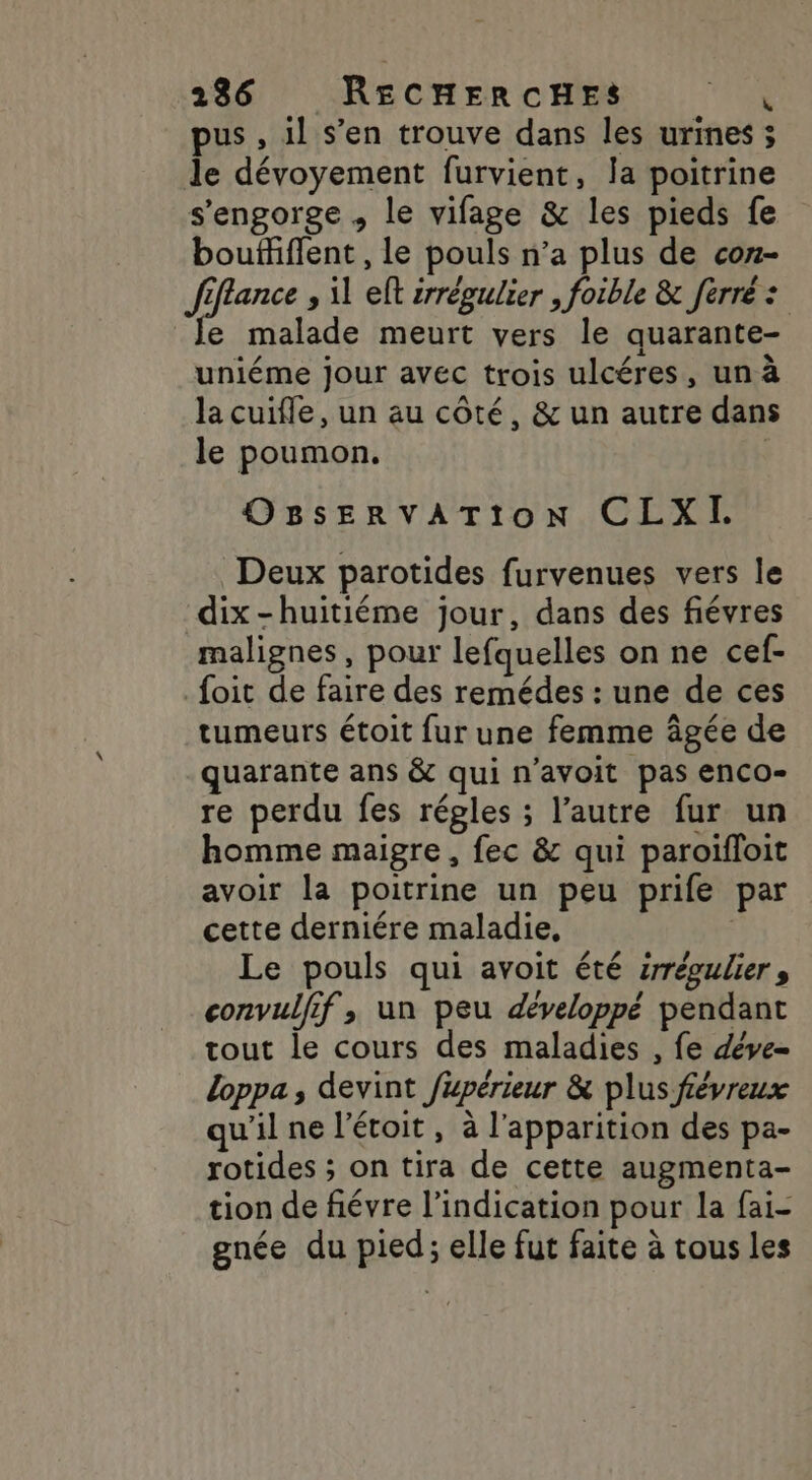 pus , il s’en trouve dans les urines ; de dévoyement furvient, Ja poitrine s'engorge , le vifage &amp; les pieds fe bouffiffent , le pouls n’a plus de con- fffance , il eft irrégulier , foible &amp; ferré : e malade meurt vers le quarante- uniéme jour avec trois ulcéres, un à la cuifle, un au côté, &amp; un autre dans le poumon. OBsERVATION CLXIH Deux parotides furvenues vers le dix-huitiéme jour, dans des fiévres malignes, pour lefquelles on ne cef- foit de faire des remédes : une de ces tumeurs étoit fur une femme âgée de quarante ans &amp; qui n’avoit pas enco- re perdu fes régles ; l’autre fur un homme maigre, fec &amp; qui paroiïfloit avoir la poitrine un peu prife par cette derniére maladie, | Le pouls qui avoit été érrégulier, convulfif, un peu développé pendant tout le cours des maladies , fe déve Loppa, devint fupérieur &amp; plus févreux qu'il ne l'étoit, à l'apparition des pa- rotides ; on tira de cette augmenta- tion de fiévre l'indication pour la fai- gnée du pied; elle fut faite à tous les