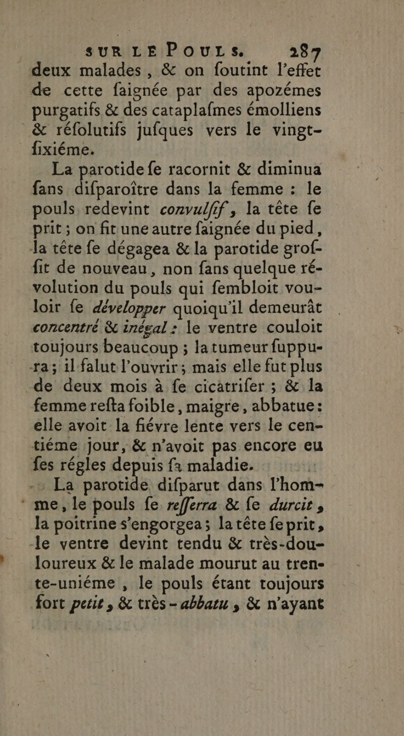 deux malades , &amp; on foutint l'effet de cette faignée par des apozémes purgatifs &amp; des cataplafmes émolliens &amp; réfolutifs jufques vers le vingt- fixiéme. La parotide fe racornit &amp; diminua fans difparoître dans la femme : le pouls redevint convulfif, la tête fe prit ; on fitune autre faignée du pied, Ja tête fe dégagea &amp; la parotide grof- fit de nouveau, non fans quelque ré- volution du pouls qui fembloit vou- loir fe développer quoiqu'il demeurât concentré &amp; inégal : le ventre couloit toujours beaucoup ; la tumeur fuppu- ra; il falut l'ouvrir; mais elle fut plus _de deux mois à fe cicatrifer ; &amp; la femme refta foible, maigre, abbatue: elle avoit la fiévre lente vers le cen- tiéme jour, &amp; n’avoit pas encore eu fes régles depuis fà maladie. | La parotide difparut dans l’hom- * me, le pouls fe refferra &amp; fe durcit, la poitrine s’engorgea; la tête feprit, le ventre devint tendu &amp; très-dou- loureux &amp; le malade mourut au tren- te-uniéme , le pouls étant toujours fort pesie , &amp; très- abbatu ; &amp; n'ayant