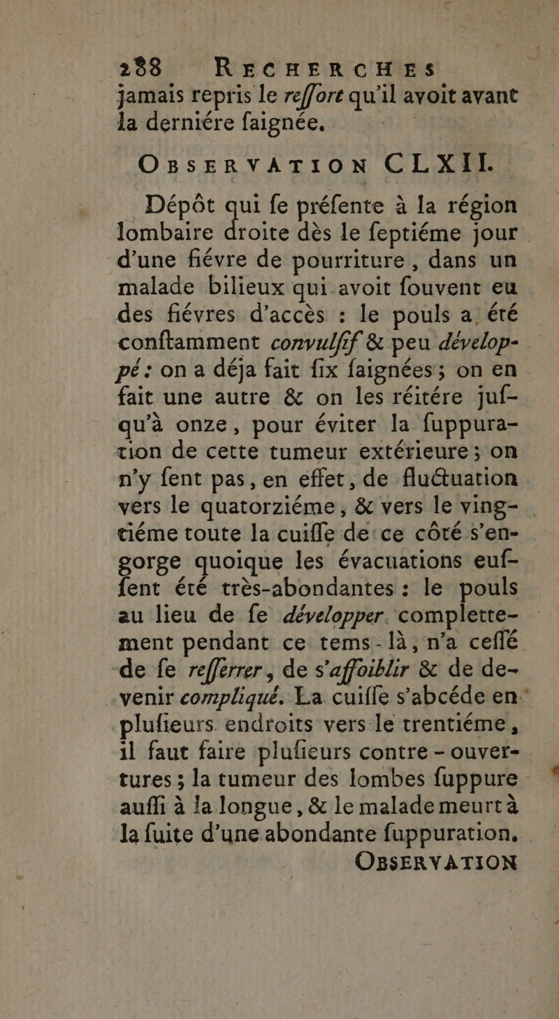 jamais repris le reffore qu’il avoit avant la derniére faignée. | OBsERVATION CLXITI Dépôt a fe préfente à la région lombaire d’une fiévre de pourriture , dans un malade bilieux qui avoit fouvent eu des fiévres d'accès : le pouls a, été conftamment corvulfif &amp; peu dévelop- pé: on a déja fait fix faignées'; on en fait une autre &amp; on les réitére juf- qu’à onze, pour éviter la fuppura- tion de cette tumeur extérieure; on n’y fent pas, en effet, de fluctuation vers le quatorziéme, &amp; vers le ving-. tiéme toute la cuifle detce côté s’en- gorge quoique les évacuations euf- fent été très-abondantes : le pouls au lieu de fe développer. complette- ment pendant ce tems-là, n’a ceflé de fe refferrer, de s’affoiblir &amp; de de- venir compliqué. La cuifle s’'abcéde en plufieurs endroits vers le trentiéme, il faut faire plufieurs contre - ouver- tures ; la tumeur des lombes fuppure auffi à la longue, &amp; le malade meurt à la fuite d’une abondante fuppuration. OBSERVATION