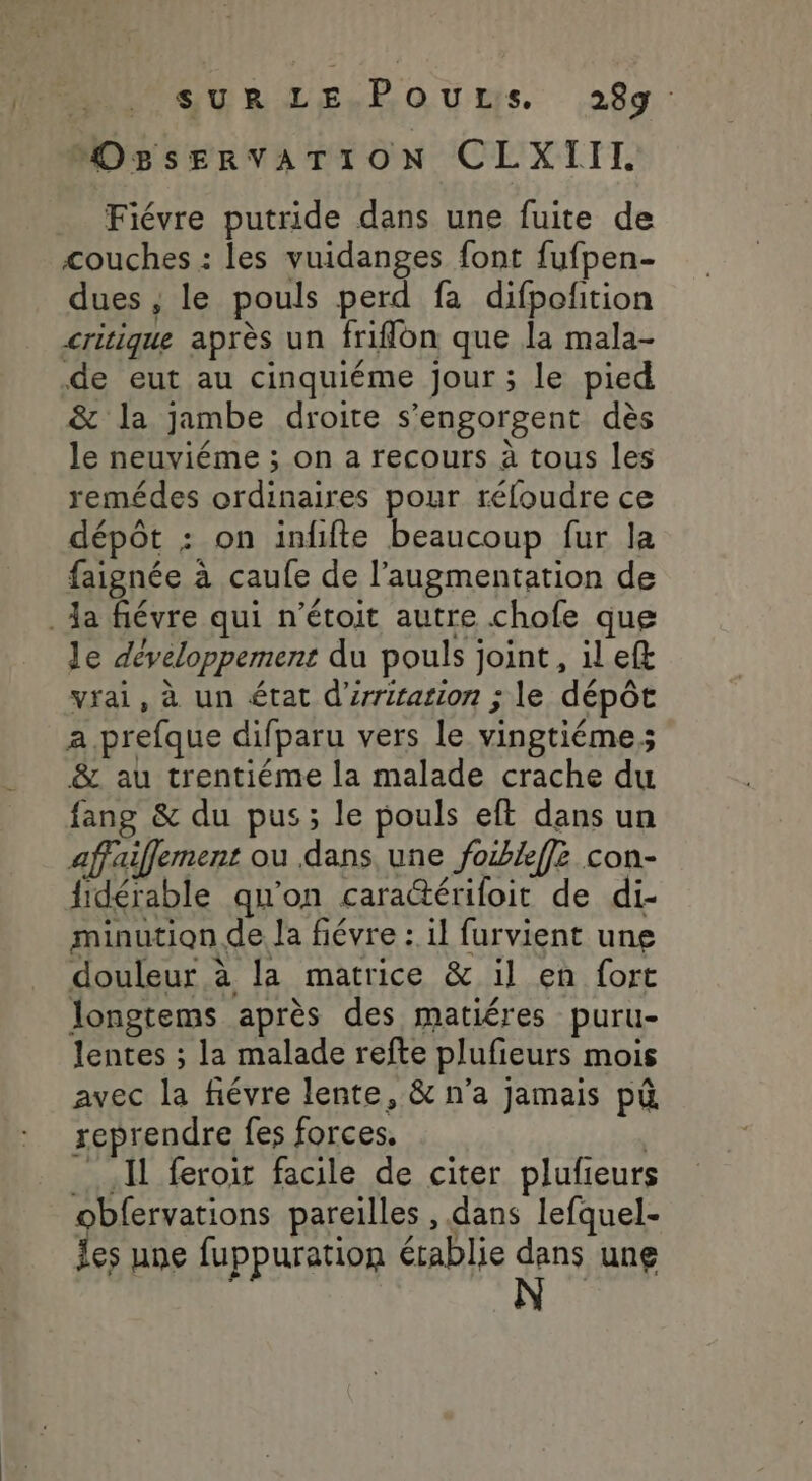 MUPSULLE-.ROUtuS 299 OBsEervATION CLXIII Fiévre putride dans une fuite de couches : les vuidanges font fufpen- dues , le pouls perd fa difpolition critique après un friffon que la mala- de eut au cinquiéme jour ; le pied &amp; la jambe droite s’engorgent dès le neuviéme ; on a recours à tous les remédes ordinaires pour réfoudre ce dépôt : on inffte beaucoup fur la faignée à caufe de l’augmentation de . la fiévre qui n’étoit autre chofe que le développement du pouls joint, il eft vrai, à un état d'iriration ; le dépôt a. prefque difparu vers le vingtiéme; &amp; au trentiéme la malade crache du fang &amp; du pus; le pouls eft dans un affaiffement ou dans, une foxkffz con- fidérable qu'on caraérifoit de di- minution de la fiévre : il furvient une douleur à la matrice &amp; il en fort longtems après des matiéres puru- lentes ; la malade refte plufieurs mois avec la fiévre lente, &amp; n’a jamais pù reprendre fes forces. Il feroit facile de citer plufieurs obfervations pareilles , dans lefquel- les une fuppuration établie dans une