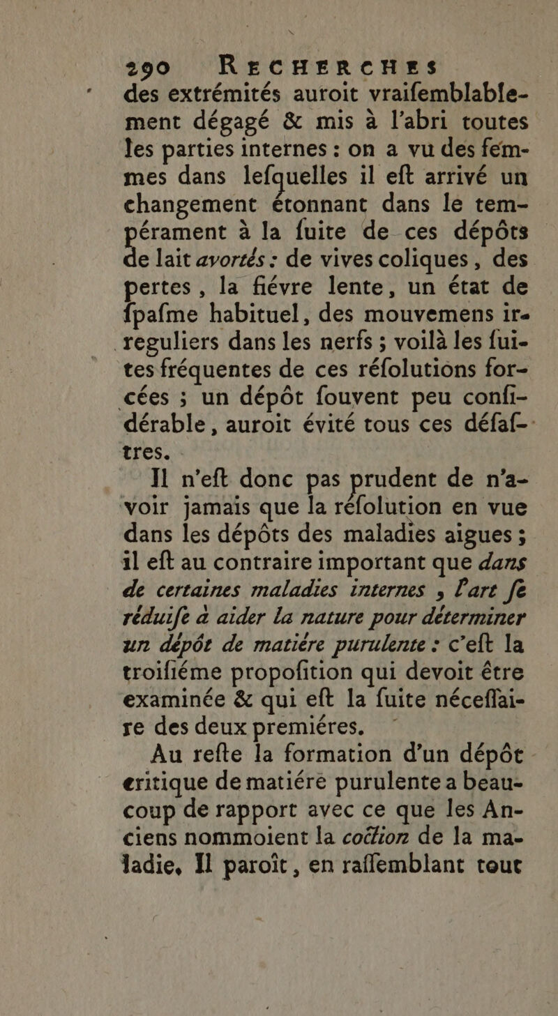 des extrémités auroit vraifemblabfe- ment dégagé &amp; mis à l’abri toutes les parties internes : on a vu des fem- mes dans lefquelles il eft arrivé un changement étonnant dans le tem- pérament à la fuite de ces dépôts de lait avortés : de vives coliques, des pertes, la fiévre lente, un état de fpafme habituel, des mouvemens ir- reguliers dans les nerfs ; voilà les fui- tes fréquentes de ces réfolutions for- cées ; un dépôt fouvent peu confi- dérable , auroit évité tous ces défaf- tres. IL n’eft donc pas prudent de n'a- voir jamais que la réfolution en vue dans les dépôts des maladies aigues ; il eft au contraire important que dans de certaines maladies internes , l'art fe réduife à aider la nature pour déterminer un dépôt de matiere purulente : c’eft la troifiéme propofition qui devoit être examinée &amp; qui eft la fuite néceflai- re des deux premiéres. Au refte la formation d’un dépôt eritique de matiére purulente a beau- coup de rapport avec ce que les An- ciens nommoient la coéion de la ma- ladie, Il paroïît, en raflemblant tout
