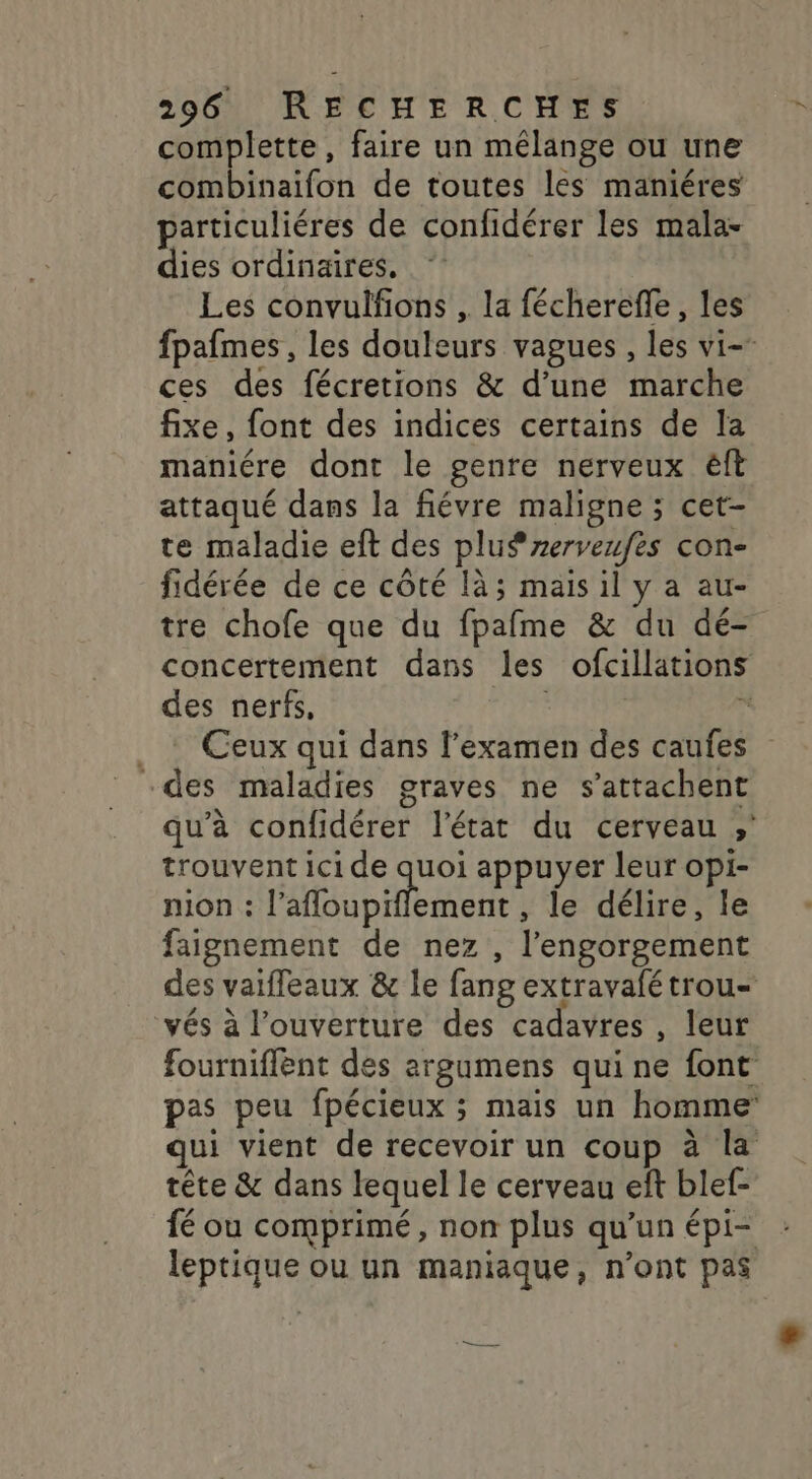 complette, faire un mélange ou une combinaifon de toutes les maniéres particuliéres de confidérer les mala- dies ordinaires, Les convulfions , la fécherefle, les fpafmes , les douleurs vagues , les vi- ces des fécretions &amp; d’une marche fixe, font des indices certains de la maniére dont le genre nerveux êft attaqué dans la fiévre maligne ; cet- te maladie eft des plus rerveufes con- fidérée de ce côté là; mais il y a au- tre chofe que du fpafme &amp; du dé- concertement dans les ofcillations des nerfs,  __: Ceux qui dans l'examen des caufes des maladies graves ne s’attachent qu’à confidérer l’état du cerveau ; trouvent ici de quoi appuyer leur opi- nion : ruban , le délire, le faignement de nez , l’engorgement des vaifleaux &amp; le fang extravafétrou- vés à l'ouverture des cadavres, leur fourniflent des argumens qui ne font pas peu fpécieux ; mais un homme qui vient de recevoir un coup à la tête &amp; dans lequel le cerveau ef blef- fé ou comprimé, non plus qu’un épi- leptique ou un maniaque, n’ont pas Ft