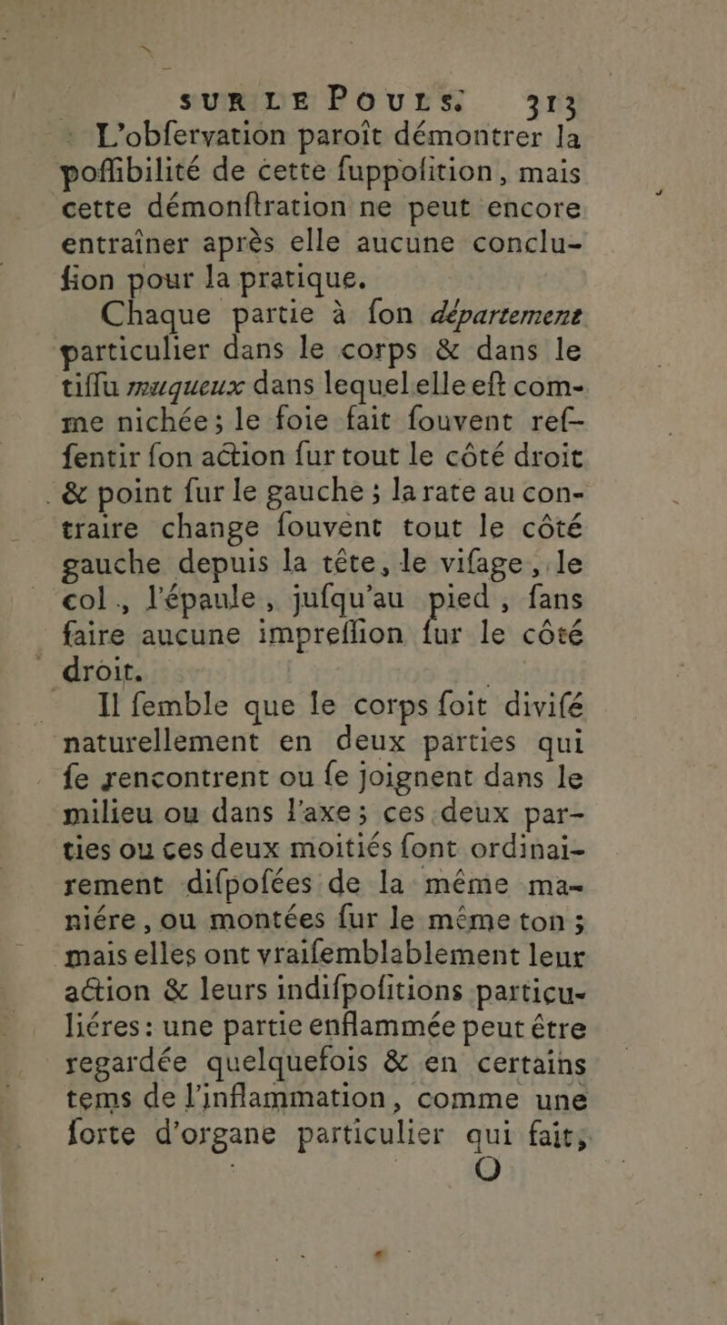 =. * SUR LE POULS. 313 L'obfervation paroît démontrer la pofñbilité de cette fuppolition, mais cette démonitration ne peut encore entraîner après elle aucune conclu- fion pour la pratique, Chaque partie à fon département particulier dans le corps &amp; dans le tiflu zwwqueux dans lequelelle eft com- me nichée; le foie fait fouvent ref- fentir fon ation fur tout le côté droit .&amp; point fur le gauche ; la rate au con- traire change fouvent tout le côté gauche depuis la tête, le vifage , le col, l'épaule, jufqu’au pied, fans faire aucune impreflion ru le côté _ droit. Il femble que le corps foit divifé naturellement en deux parties qui fe rencontrent ou {e joignent dans le milieu ou dans l'axe; ces deux par- ties ou ces deux moitiés font ordinai- rement difpofées de la même ma- niére , ou montées fur le même ton ; mais elles ont vraifemblablement leur action &amp; leurs indifpofitions particu- liéres : une partie enflammée peut être regardée quelquefois &amp; en certains tems de l’inflammation, comme une forte d'organe particulier qui fait; | | O