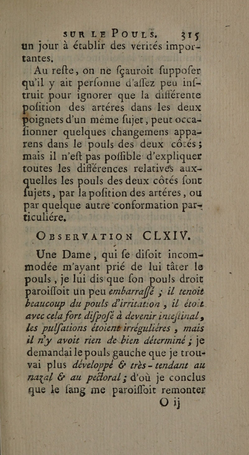 un jour à établir des vérités impor- tantes, bat Au refte, on ne fçauroit fuppofer qu'il y ait perfonue d’aflez peu inf- truit pour ignorer que la difiérente ofition des artéres dans les deux me d'un même fujet, peut occa- fionner quelques changemens appa- rens dans le pouls des deux côtés; mais il n’eft pas poflible d'expliquer toutes les différences relatives aux- uelles les pouls des deux côtés fonc die par la pofition des artéres, ou par quelque autre conformation par ticuliére, OssenvaArTioN CLXIV. Une Dame, qui fe difoit incom- modée m’ayant prié de lui tâter le pouls , je lui dis que fon pouls droit paroifloit un peu erbarraffé ; il tenoit beaucoup du pouls d'irritation , il étoit avec cela fort difpofé à devenir iniejlinal, Les pulfations éroient irrégulières ; mais il n'y avoit rien de bien déterminé ; je demandai le pouls gauche que je trou- vai plus développé &amp; très- tendant au nazal &amp; au peitoral ; d’où je conclus que ke {ang me paroifloit remonter Q ij