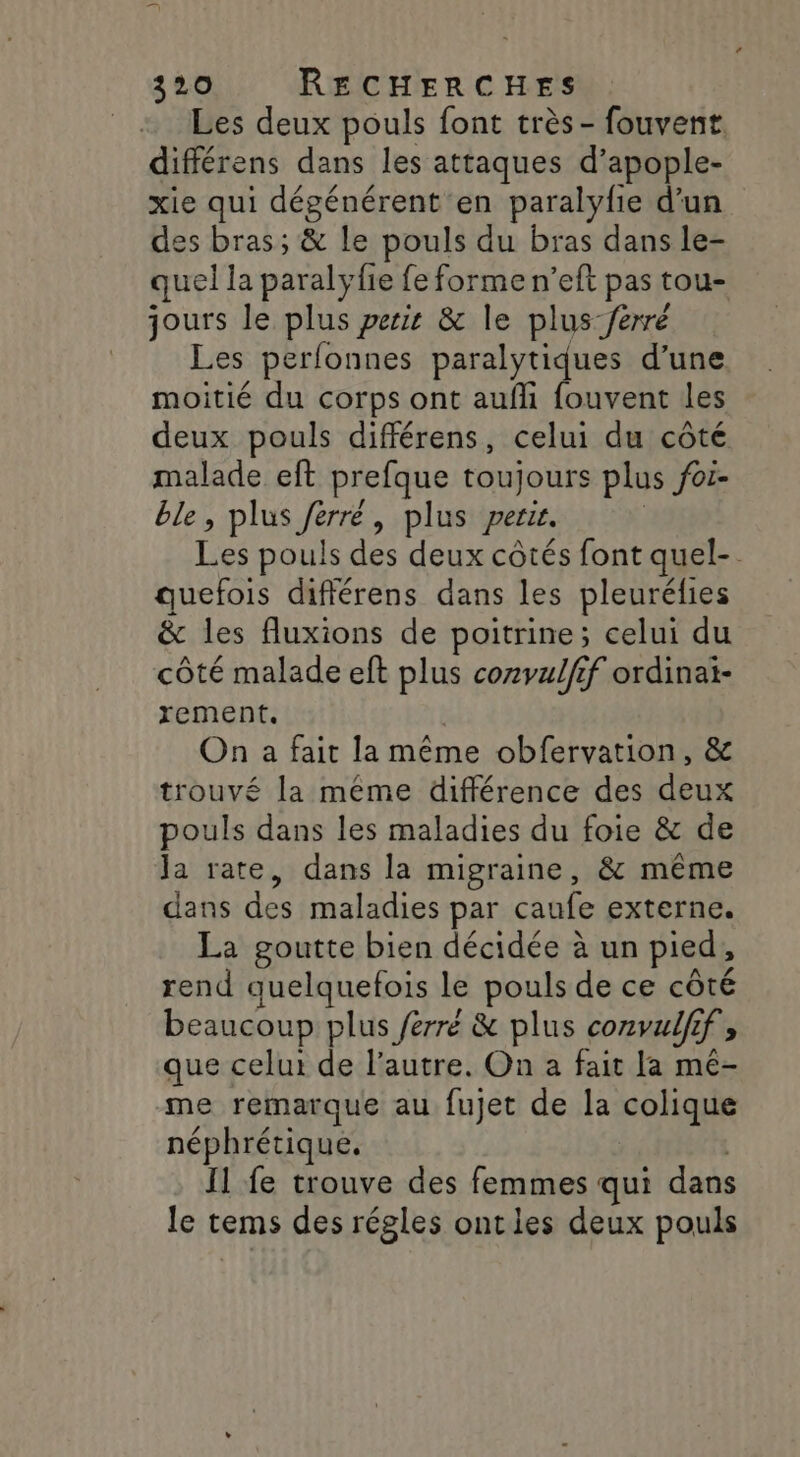 Les deux pouls font très - fouvent. différens dans les attaques d’apople- xie qui dégénérent en paralyfie d’un des bras; &amp; le pouls du bras dans le- quel la paralyfie fe forme n’eft pas tou- jours le plus perir &amp; le plus /érré Les perfonnes paralytiques d’une moitié du corps ont aufli fouvent les deux pouls différens, celui du côté malade eft prefque toujours plus foi- ble, plus Jérré, plus perir. | Les pouls des deux côtés font quel-. quefois difiérens dans les pleuréfies &amp; les fluxions de poitrine; celui du côté malade eft plus cozvulfif ordinai- rement. | On a fait la même obfervation, &amp; trouvé la même différence des deux pouls dans les maladies du foie &amp; de Ja rate, dans la migraine, &amp; même dans des maladies par caufe externe. La goutte bien décidée à un pied, rend quelquefois le pouls de ce côté beaucoup plus ferré &amp; plus convulfif, que celui de l’autre. On a fait [a mé- me remarque au fujet de la colique néphrétique. Il fe trouve des femmes qui dans le tems des régles ontles deux pouls