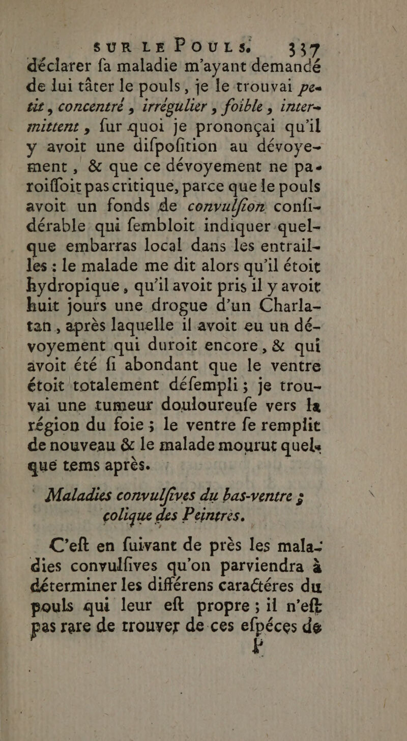 déclarer fa maladie m'ayant demandé de lui tâter le pouls, je le trouvai pe« sit, concentré , irrégulier ; foible , inter- nittent , fur quoi je prononçai qu'il y avoit une difpofition au dévoye- ment , &amp; que ce dévoyement ne pa- roifloit pas critique, parce que le pouls avoit un fonds de corvulfion coni- dérable qui fembloit indiquer quel- que embarras local dans les entrail- les : le malade me dit alors qu'il étoit hydropique, qu'il avoit pris il y avoit huit jours une drogue d’un Charla- tan , après laquelle il avoit eu un dé- voyement qui duroit encore, &amp; qui avoit été fi abondant que le ventre étoit totalement défempli; je trou- vai une tumeur douloureufe vers I région du foie ; le ventre fe remplit de nouveau &amp; le malade mourut quels qué tems après. * Maladies convulfives du bas-ventre à colique des Peintres. C'eft en fuivant de près les mala- dies convulfives qu’on parviendra à déterminer les différens caractéres du pouls qui leur eft propre ; il n’ef£ pas rare de trouver de ces efpéces de