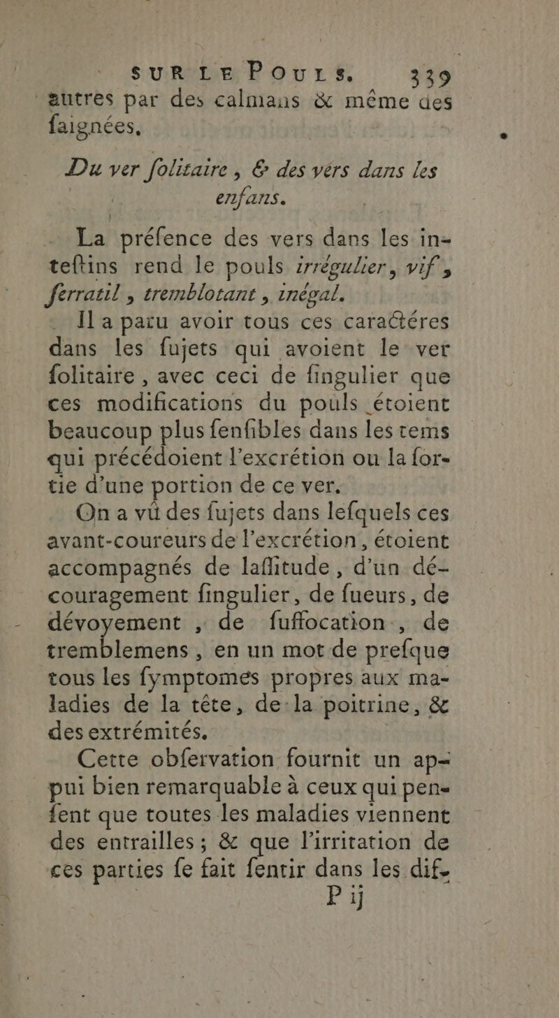 autres par des calmans &amp; même des faignées, Du ver folitaire, &amp; des vérs dans les enfans. La préfence des vers dans les in= teftins rend le pouls srrépulier, vif, ferratil , tremblotant , inéval. Il a paru avoir tous ces caractéres dans les fujets qui avoient le ver folitaire , avec ceci de fingulier que ces modifications du pouls étoient beaucoup plus fenfibles dans les tems qui précédoient l’excrétion ou la for- tie d’une portion de ce ver. On a vü des fujets dans lefquels ces avant-coureurs de l’excrétion, étoient accompagnés de laflitude, d'un dé- couragement fingulier, de fueurs, de dévoyement , de fuflocation , de tremblemens , en un mot de prefque tous les fymptomés propres aux ma- ladies de la tête, dela poitrine, &amp; des extrémités, Cette obfervation fournit un ap= pui bien remarquable à ceux qui pen fent que toutes les maladies viennent des entrailles; &amp; que l’irritation de ces parties fe fait fentir dans les dif. P 1