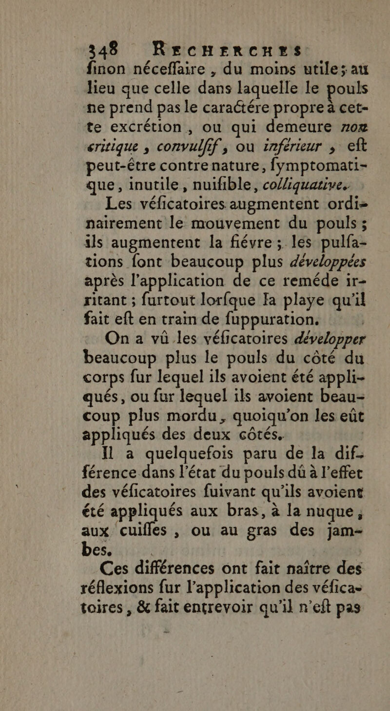 finon néceffaire , du moins utile; au lieu que celle dans laquelle le pouls ne prend pas le caraétére propre à cet- te excrétion, ou qui demeure 70æ eririque , convulfif, où inferieur ; eft peut-être contre nature, fymptomati- que, inutile, nuïfible, co//iquative.. Les véficatoires augmentent ordi nairement le mouvement du pouls ; ils augmentent la fiévre ; les pulfa- tions font beaucoup plus développées après l’application de ce reméde ir- ritant ; furtout lorfque Ia playe qu'il fait eft en train de fuppuration. On a vû les véficaroires développer beaucoup plus le pouls du côté du corps fur lequel ils avoient été appli- qués, ou fur lequel ils avoient beau- coup plus mordu, quoiqu’on les eût appliqués des deux côtés. | Il à quelquefois paru de la dif. férence dans l’état du pouls dû à l'effet des véficatoires fuivant qu'ils avoient été appliqués aux bras, à la nuque, aux cuifles , ou au gras des jam- bes. Ces différences ont fait naître des réflexions fur l'application des véfica- toires , &amp; fait entrevoir qu’il n’eft pas