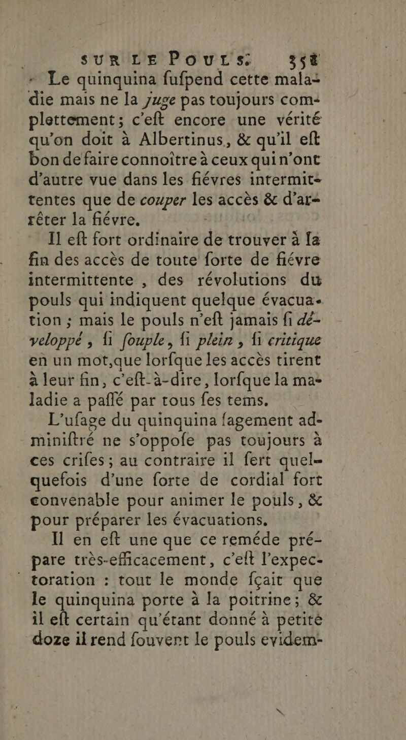 SUR LE Poutrs 35 + Le quinquina fufpend cette malai die mais ne la }wge pas toujours com plettement; c’eft encore une vérité qu'on doit à Albertinus, &amp; qu'il eft bon de faire connoître à ceux quin’ont d’autre vue dans les fiévres intermit- tentes que de couper les accès &amp; d’ar- rêter la fiévre, | | Il eft fort ordinaire de trouver à fa fin des accès de toute forte de fiévre intermittente , des révolutions du pouls qui indiquent quelque évacua- tion ; mais Le pouls n’eft jamais fi &amp;- veloppé ; {1 fouple, fi plein , Îi critique en un mot,que lorfque les accès tirent à leur fin, c’eft-à-dire, lorfque la ma- Jadie a paflé par tous fes tems. L’ufage du quinquina fagement ad- miniftré ne s’oppole pas toujours à ces crifes ; au contraire il fert quel- quefois d’une forte de cordial fort convenable pour animer le pouls, &amp; pour préparer les évacuations. en eft une que ce reméde pré- pare très-eficacement, c’elt l’expec- / toration : tout le monde fçait que le quinquina porte à la poitrine; &amp; il eft certain qu'étant donné à petité doze il rend fouvert le pouls evidem-