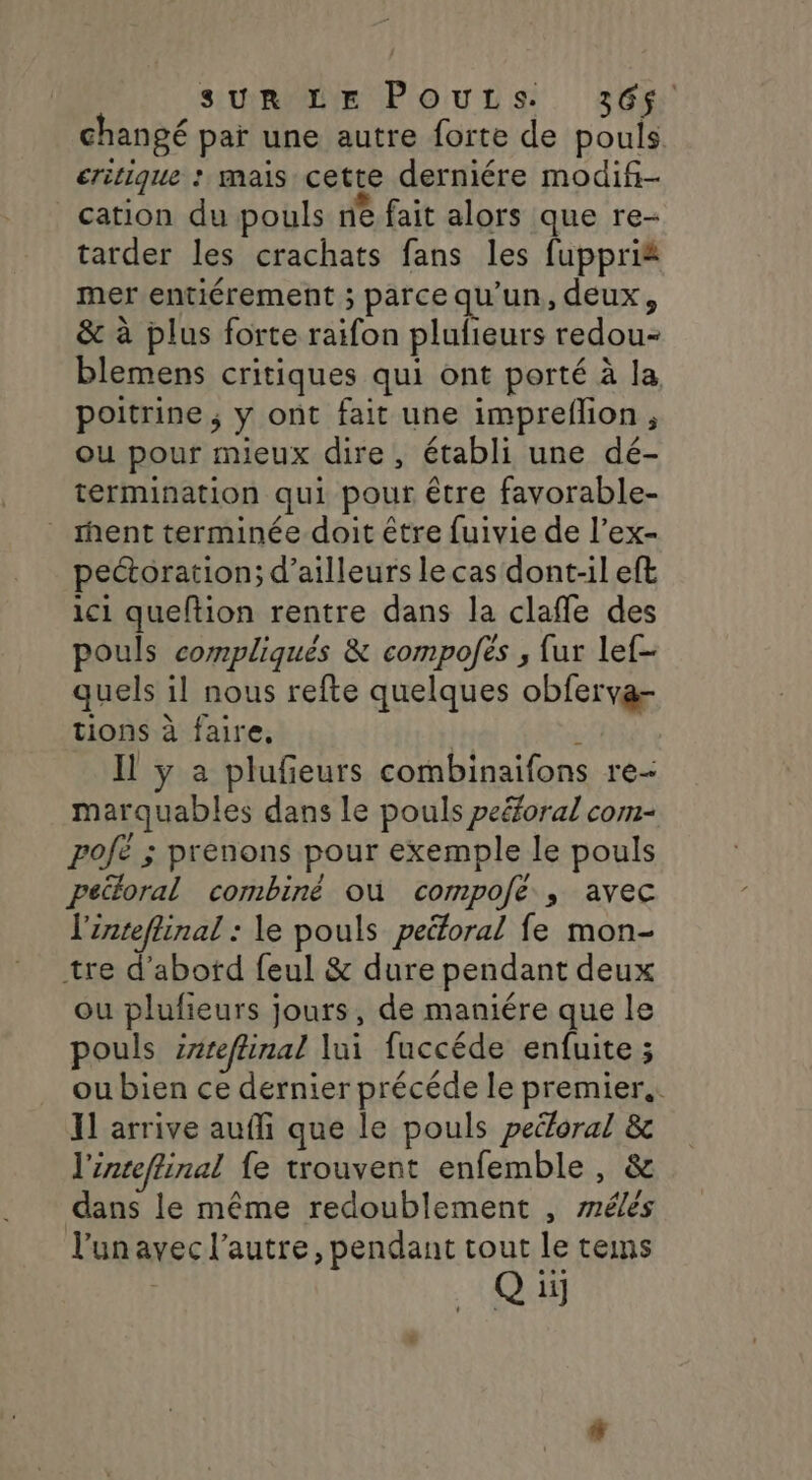 changé par une autre forte de pouls critique : mais cette derniére modif- cation du pouls ne fait alors que re- tarder les crachats fans les fuppri&amp; mer entiérement ; parce qu’un, deux, &amp; à plus forte raifon plufieurs redou- blemens critiques qui ont porté à la poitrine ; y ont fait une impreflion, ou pour mieux dire, établi une dé- termination qui pour être favorable- rent terminée doit être fuivie de l’ex- pectoration; d’ailleurs le cas dont-il eft ici quefltion rentre dans la claffle des pouls compliqués &amp; compofës , fur lef- quels il nous refte quelques obferva- tions à faire, | à Il y a plufeurs combinaifons re- marquables dans le pouls peéforal com- pojë ; prenons pour exemple le pouls peiloral combiné où compofé ; avec l'inteflinal : le pouls peétoral fe mon- tre d’abotd feul &amp; dure pendant deux ou plufieurs jours, de maniére que le pouls snreflinal lui fuccéde enfuite ; ou bien ce dernier précéde le premier. 11 arrive auffi que le pouls peéloral &amp; l'inteffinal fe trouvent enfemble , &amp; dans le même redoublement , rrélés l'un avec l’autre, pendant tout le tems