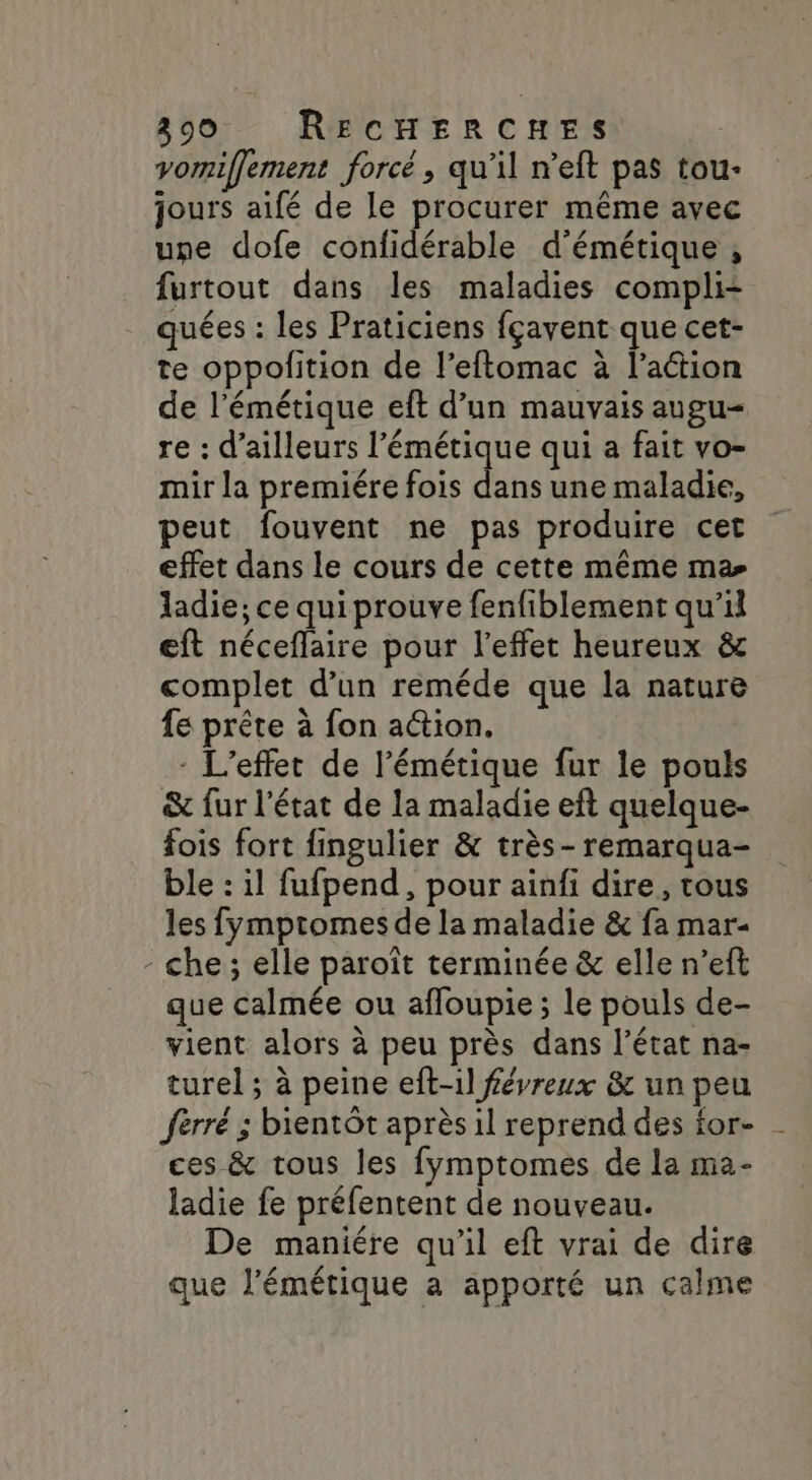 vorniffement forcé, qu’il n’eft pas tou- jours aifé de le procurer même avec une dofe confidérable d'émétique , furtout dans les maladies compli: quées : les Praticiens fçavent que cet- te oppolition de l’eftomac à l’action de l’émétique eft d’un mauvais augu- re : d’ailleurs l’émétique qui a fait vo- mir la premiére fois dans une maladie, peut fouvent ne pas produire cet effet dans le cours de cette même ma ladie; ce qui prouve fenfiblement qu'il eft néceffaire pour l'effet heureux &amp; complet d’un reméde que la nature fe prête à fon action. - L'effet de l'émétique fur le pouls &amp; fur l’état de la maladie eft quelque- fois fort fingulier &amp; très-remarqua- ble : il fufpend, pour ainfi dire, tous les fymptomes de la maladie &amp; fa mar- - che; elle paroît terminée &amp; elle n’eft que calmée ou afloupie ; le pouls de- vient alors à peu près dans l’état na- turel ; à peine eft-il févreux &amp; un peu ferré ; bientôt après il reprend des ior- ces &amp; tous les fymptomes de la ma- ladie fe préfentent de nouveau. De maniére qu’il eft vrai de dire que l’'émétique a apporté un calme