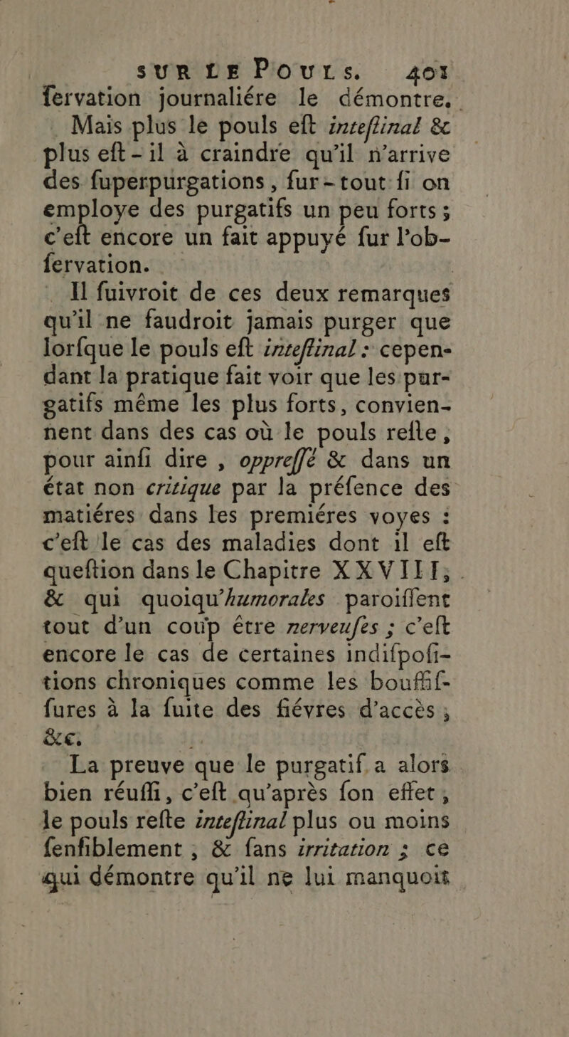 fervation journaliére le démontre. Mais plus le pouls eft inreflinal &amp; plus eft-il à craindre qu'il n'arrive des fuperpurgations , fur-tout:fi on employe des purgatifs un peu forts; cet encore un fait appuyé fur l’ob- fervation. | … I fuivroit de ces deux remarques qu'il ne faudroit jamais purger que lorfque le pouls eft irreflinal : cepen- dant la pratique fait voir que les pur- gatifs même les plus forts, convien- nent dans des cas où le pouls refle, pour ainfi dire , oppreffé &amp; dans un état non crisique par la préfence des matiéres dans les premiéres voyes : c'eft le cas des maladies dont il eft queftion dans le Chapitre XXVIIT,. &amp; qui quoiqu'Awmorales paroiïffent tout d’un coup être rerveufes ; c’elt encore le cas de certaines indifpofi- tions chroniques comme les boufif- fures à la fuite des fiévres d'accès ; ce, f. La preuve que le purgatif a alors bien réufli, c’eft qu’après fon effet, le pouls refte inteflinal plus ou moins fenfiblement , &amp; fans srritarion ; ce qui démontre qu’il ne lui manquoit