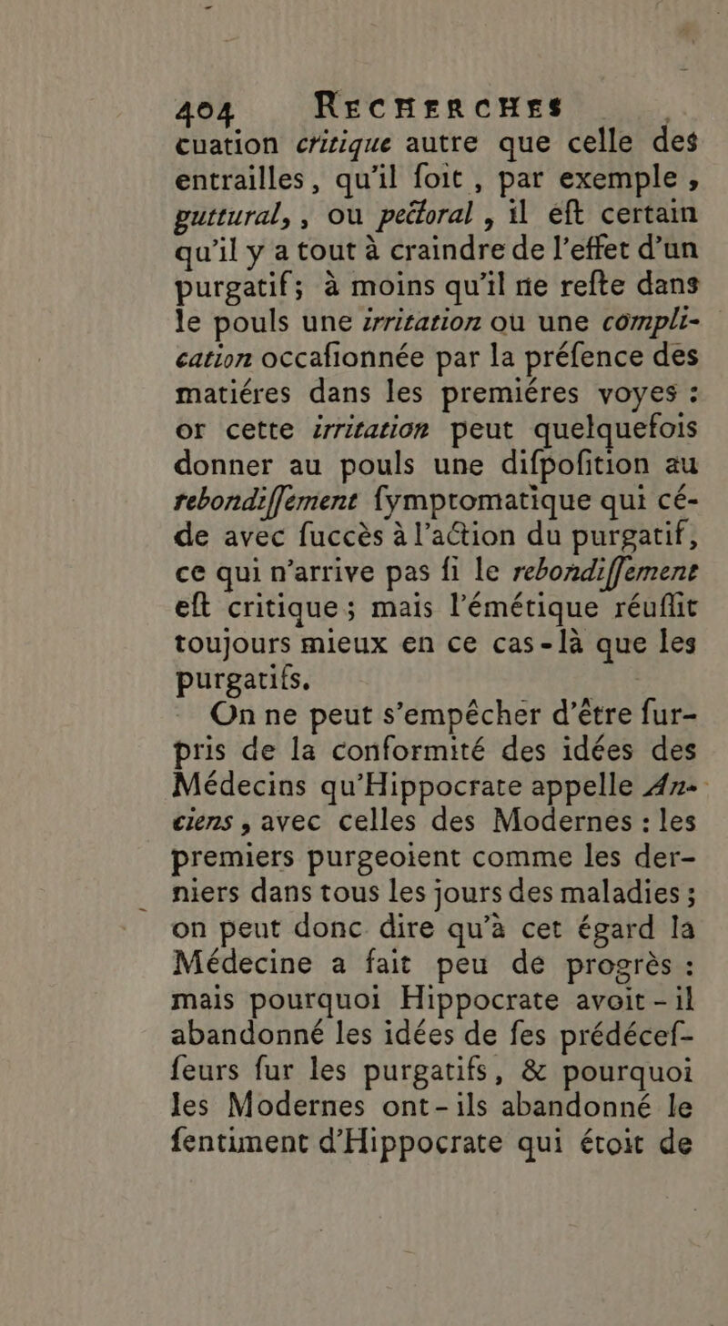 cuation critique autre que celle des entrailles, qu’il foit , par exemple, guttural, , où peétoral , il éft certain qu'il y a tout à craindre de l'effet d’un purgatif; à moins qu'il ne refte dans le pouls une zrritation où une compli- cation occafionnée par la préfence des matiéres dans les premiéres voyes : or cette srriration peut quelquefois donner au pouls une difpofition au rebondiffément fympromatique qui cé- de avec fuccès à l’action du purgatif, ce qui n’arrive pas fi le rebondiffement eft critique; mais l’émétique réuflit toujours mieux en ce cas-là que les purgatits. | On ne peut s'empêcher d’être fur- pris de la conformité des idées des Médecins qu'Hippocrate appelle 472 ciens , avec celles des Modernes : les premiers purgeoient comme les der- niers dans tous les jours des maladies ; on peut donc dire qu’à cet égard la Médecine a fait peu de progrès : mais pourquoi Hippocrate avoit -il abandonné les idées de fes prédécef- feurs fur les purgatifs, &amp; pourquoi les Modernes ont-ils abandonné le fentiment d’Hippocrate qui étoit de