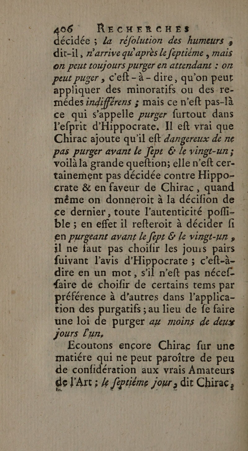 décidée ; 4a réfolution des humeurs ; dit-il, z’arrive qu'après Le feptiéme , mais on peut toujours purger en attendant : O7 peut puger , c’eft - à - dire, qu’on peut appliquer des minoratifs ou des re- médes ingifférens ÿ mais ce n’eft pas-là ce qui s'appelle purger furtout dans l'efprit d'Hippocrate. Il eft vrai que Chirac ajoute qu'il eft dangereux de ne pas purger avant le Jept € le vingt-un ; voilà la grande queftion; elle n’eft cer- tainement pas décidée contre Hippo- crate &amp; en faveur de Chirac, quand même on donneroit à la décifion de ce dernier , toute l’autenticité pofli- ble ; en effet il refteroit à décider fi en purgeant avant le fept &amp; le vingt-un , ÿl ne faut pas choifir les jouis pairs fuivant l'avis d'Hippocrate ; c’eft-à- dire en un mot, s’il n’eft pas nécef- faire de choifir de certains tems par préférence à d’autres dans l’applica- tion des purgatifs ; au lieu de fe faire une loi de purger ax moins de deux jours l'un, Ecoutons encore Chirac fur une matiére qui ne peut paroître de peu de confidération aux vrais Amateurs de J'Art ; X féptiéme jour ; dit Chirac,