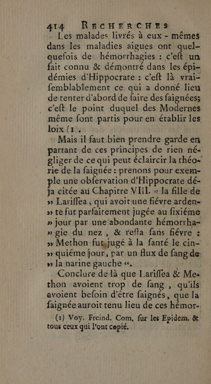 Les malades livrés à eux - mêmes dans les maladies aigues ont quel- quefois de: hémorrhagies : c’eft un fait connu &amp; démontré dans les épi- démies d'Hippocrate : c’eft là vrai- femblablement ce qui a donné lieu de tenter d’abord de faire des faignées; c’eft le point duquel des Modernes même font partis pour en établir les loix: (aies ‘20 GE Mais il faut bien prendre garde en partant de ces principes de rien né- gliger de ce qui peut éclaircir la chéo- rie de la faignée : prenons pour exem- ple une obfervation d'Hippocrate dé- ja citée au Chapitre VIIL » la fille de » Lariffea , qui avoitune fiévre ardens » te fut parfairement jugée au fixiéme » jour par une abondante hémorrha- »gie du nez, &amp; refla fans fiévre : » Methon fuwjugé à la fanté le cin- » quiéme jour, par un flux de fang de # la narine gauche «. Conclure delà que Larifflea &amp; Mez thon ‘avoient trop de fang , qu'ils avoient befoin d’être faignés, que la faignée auroit tenu lieu de ces hémor-. (1) Voy. Freind. Com, fur les Epidern, &amp; tous ceux qui l'ont cepié. |