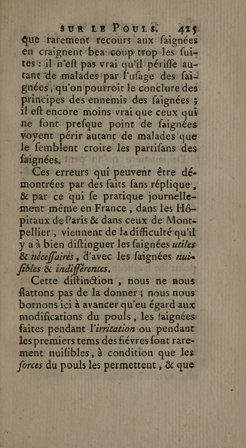 _ Sun Le Pours 47 que rarement recours aux faignées en craignent 'bea:coup trop les fui- tes: 1l'n’éft pas vrai qu'il périffe au- tant de malades par l’ufage des faii gnées qu’on pourroit le conclure des principes des ennemis des faignées ; il eft encore moins vrai que ceux qui ne font prefque point de faignées voyent périr autant de malades que le femblent croire les partifans des faignées, © | | | _ Ces’ erreurs qui peuvent être dé- montrées par des faits fans réplique , &amp; par ce qui fe pratique journelle- ment même en France , dans les H6- pitaux de Paris &amp; dans ceux de Mont pellier , viennent de la difculré qu'il y a à bien diftinguer les faignées zriles &amp; néceffaires , d'avec les faignées rui« fibles &amp; indifferentes. s04y - Cette diftinétion , nous ne mous flattons pas de la donner; nous nous bornons ici à avancer qu’eu égard aux modifications du pouls, les faignées faites pendant l’irritarion ou pendant les premiers tems des fiévres font rare- ment nuifibles, à condition que les forces du pouls les permettent, &amp; que