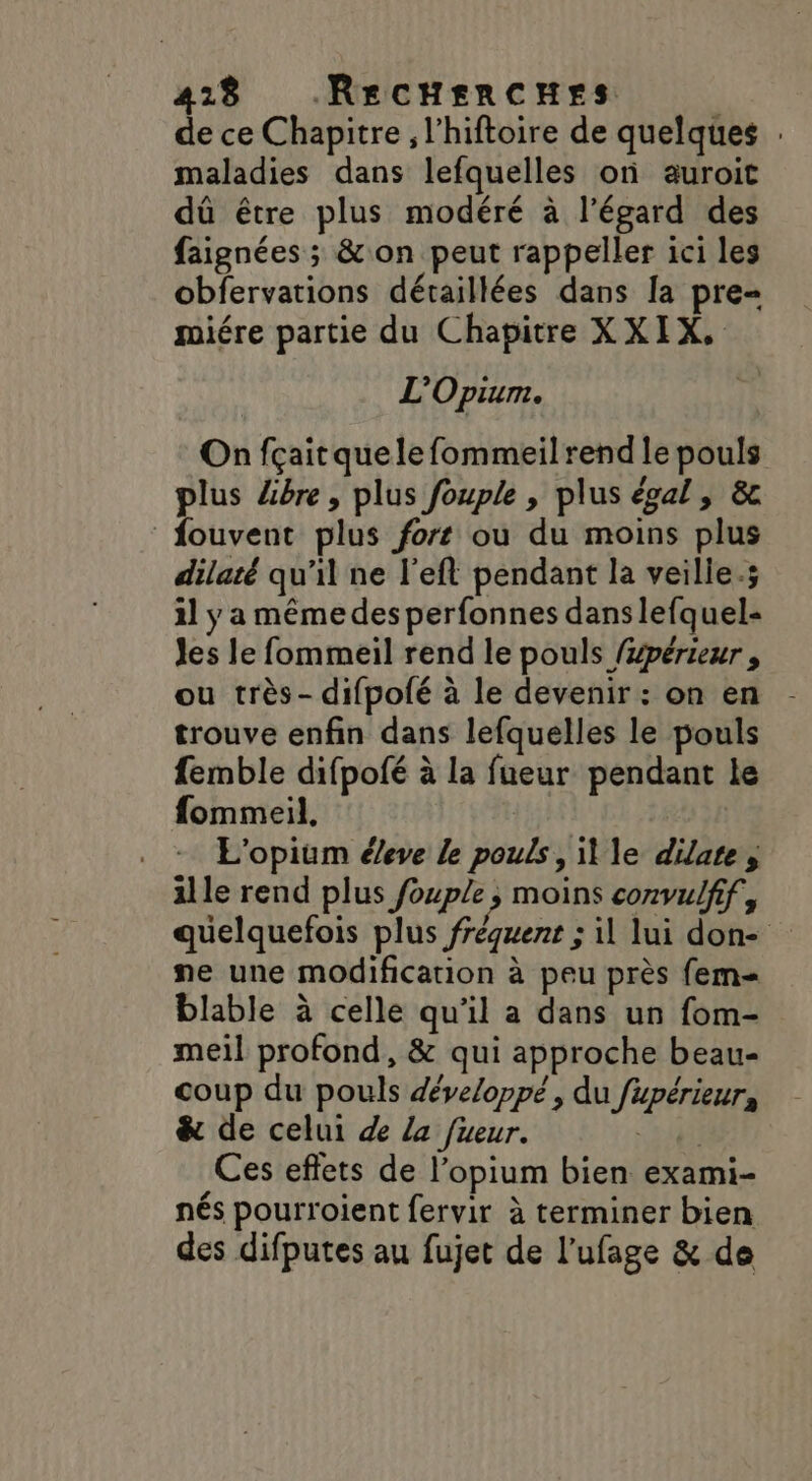 418 RecHencues de ce Chapitre, l’hiftoire de quelques . maladies dans lefquelles on auroit dû être plus modéré à l'égard des faignées ; &amp; on peut rappeller ici les obfervations détaillées dans la pre- miére partie du Chapitre XXIX, L'Opium. On fçaitquele fommeil rend le pouls plus Lbre, plus fouple , plus égal, &amp; fouvent plus fort où du moins plus dilaté qu’il ne l’eft pendant la veilie.; il y a même des perfonnes danslefquel- Jes le fommeil rend le pouls /#périeur , ou très- difpofé à le devenir : on en - trouve enfin dans lefquelles le pouls femble difpofé à la fueur pendant le fommeil, | . + L’opium éeve le pouls, ille dilate, ille rend plus fouple ; moins convulfif, quelquefois plus fréquent ; il lui don- ne une modification à peu près fem= blable à celle qu'il a dans un fom- meiïl profond, &amp; qui approche beau- coup du pouls développé, du fupérieur, &amp; de celui de La fueur. Ad Ces effets de l’opium bien exami- nés pourroient fervir à terminer bien des difputes au fujet de l'ufage &amp; de